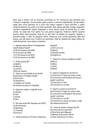 320 Jogos Escoteiros
õ¿õ Lecão Centro de Difusão do Conhecimento Escoteiro Aldo Chioratto 162
Este jogo é similar com os diversos existentes na TV. Sorteia-se uma patrulha para
começar a responder. Se ela souber ganha o ponto e continua respondendo. Se não souber
passa para outra patrulha. Se a outra não souber repassa a outra patrulha, e assim
consecutivamente até voltar a primeira patrulha. Caso alguma patrulha consiga responder
continua respondendo. Quem responder e errar perde todos os pontos que já tinha
obtido. Se ainda não tiver ponto fica com pontos negativos. Podem-se definir quantos
pontos valem cada pergunta. Pode-se ou não dizer as opções de resposta. Quando a
patrulha passa, o valor da pergunta dobra. Podem-se criar outras perguntas além das
abaixo, que são sobre leis e história do escotismo. Pode-se também dar algum prêmio ao
invés dos pontos, como balas ou bombons.
1 – Quando nasceu Robert Stemphenson
Smyth Baden-Powell?
a) 30 de fevereiro de 1830
b) 22 de abril de 1500
c) 17 de fevereiro de 1878
d) 22 de fevereiro de 1857
2 – Onde nasceu BP?
a) Quênia
b) Moscou
c) Londres
d) Rio de Janeiro
3 – Qual era a profissão do pai de BP,
Reverendo H. G. Baden-Powell?
a) Escotista
b) Carpinteiro
c) Jogador de Futebol
d) Coronel do exército Holandês
4 – Quantos irmãos e irmãs BP teve?
a) nenhum
b) dois
c) quinze
d) seis
5 – Em qual escola BP ingressou em 1870?
a) Charterhouse
b) Mafeking
c) Transvaal
d) Pretoria
6 – Onde aconteceu o Primeiro Jamboree
Mundial?
a) África do Sul
b) México
c) Estados Unidos
d) Inglaterra
7 – Onde foi a última residência de BP?
a)África
b) Kênia
c) Itália
d) Brasil
8 – Qual é a segunda lei escoteira?
a) O escoteiro é limpo de corpo e alma.
b) O escoteiro está sempre alerta para
ajudar o próximo.
c) O escoteiro é leal.
d) O escoteiro é cortês.
9 – Qual é a quinta lei escoteira?
a)O escoteiro é limpo de corpo e alma.
b) O escoteiro está sempre alerta para
ajudar o próximo.
c) O escoteiro é cortês.
d) O escoteiro é amigo de todos e irmão
dos demais escoteiros.
10 – Como se chama o manual que BP
escreveu em seis capítulos?
a) Escotismo para Rapazes
b) Manual do Escoteiro Mirim
c) Como Sobreviver na Selva
 