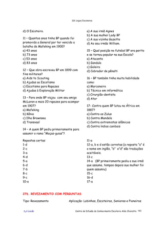 320 Jogos Escoteiros
õ¿õ Lecão Centro de Difusão do Conhecimento Escoteiro Aldo Chioratto 163
d) O Escoteiro.
11 – Quantos anos tinha BP quando foi
promovido a General por ter vencido a
batalha de Mafeking em 1900?
a) 43 anos
b) 73 anos
c) 53 anos
d) 83 anos
12 – Que obra escreveu BP em 1899 com
fins militares?
a) Aids to Scouting
b) Ajudas ao Escotismo
c) Escotismo para Rapazes
d) Ajudas à Exploração Militar
13 – Para onde BP viajou com seu amigo
McLaren e mais 20 rapazes para acampar
em 1907?
a) Mafeking
b) Kênia
c) Ilha Brownsea
d) Transvaal
14 – A quem BP pediu primeiramente para
assumir o ramo “Moças-guias”?
a) A sua irmã Agnes
b) A sua mulher Lady BP
c) A sua vizinha Gazette
d) Ao seu irmão William.
15 – Qual posição no futebol BP era perito
e se tornou popular na sua Escola?
a) Atacante
b) Gandula
c) Goleiro
d) Cobrador de pênalti
16 – BP também tinha muita habilidade
como:
a) Marceneiro
b) Técnico em informática
c) Cirurgião-dentista
d) Ator
17- Contra quem BP lutou na África em
1887?
a) Contra os Zulus
b) Contra Mandela
c) Contra extremistas islâmicos
d) Contra índios canibais
Repostas certas:
1-d
2-c
3-a
4-d
5-a
6-d
7-b
8-c
9-c
10-a
11-a
12-a, b e d estão corretas (a reposta “a” é
o nome em inglês, “b” e”d” são traduções
aceitáveis.
13-c
14-a (BP primeiramente pediu a sua irmã
que assume, tempos depois sua mulher foi
quem assumiu)
15-c
16-d
17-a
276. REVEZAMENTO COM PERGUNTAS
Tipo: Revezamento Aplicação: Lobinhos, Escoteiros, Seniores e Pioneiros
 