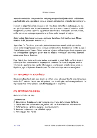 320 Jogos Escoteiros
õ¿õ Lecão Centro de Difusão do Conhecimento Escoteiro Aldo Chioratto 164
MateriaisUma sacola com pelo menos uma pergunta para cada participante colocada em
papel dobrado, uma separada da outra, e uma com as respostas colocadas do mesmo jeito.
Formam-se os participantes em equipes em filas. Cada elemento de cada equipe, na sua
vez, parte para catar uma pergunta numa sacola e procurar a resposta em outra, vendo
uma por uma, pegando a correta e guardando as demais da forma como estavam. Corre,
então, para a sua equipe para permitir ao próximo poder cumprir o trajeto.
Observações: Esse jogo é bom para a aplicação das etapas teóricas (Livro da Jângal,
História de BP, Escotismo Mundial etc.).
Sugestões: Os Escotistas, querendo, podem tanto colocar uma só sacola para toda a
Seção como uma para cada equipe, com sua correspondente de respostas ou não. O jogo é
flexível nesse ponto. Porém, é importante que o jovem realmente guarde as respostas que
não correspondem à pergunta que ele tem nas mãos da forma que a encontrou: dobrada
uma a uma e dentro da sacola.
Esse tipo de jogo induz ao jovem a ganhar pela pressa, e, na verdade, a vitória se dá à
equipe que tiver o maior número de respostas corretas. Em casos de empate, então o
vitorioso é o que foi o mais rápido. É bom que os jovens sejam avisados disso antes ou
depois do jogo, a depender do estilo que o Escotista adota para educar seus jovens.
277. REVEZAMENTO ACROBÁTICO
Os jovens vão pulando com o pé direito e voltam com o pé esquerdo até uma distância de
cerca de 15 metros. Depois eles vão pulando com os dois pés e voltam engatinhando. Só
depois das duas voltas (uma de cada forma) seguem os seguintes.
278. REVEZAMENTO CHINES
Material: 4 bolas e 4 sisal
1)Formar filas;
2) Os primeiros de cada equipe partem para cumprir uma determinada distância.
3) Devem levar uma bolinha entre os joelhos e 40 cm de sisal sobre o lábio superior;
4) Voltar para que o próximo cumpra o seu revezamento.
5) Assim sucessivamente, até o final da equipe.
6) Vence equipe mais rápida.
 
