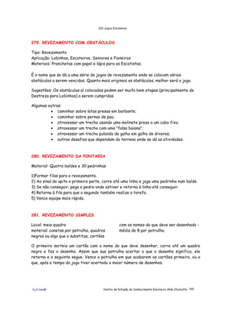 320 Jogos Escoteiros
õ¿õ Lecão Centro de Difusão do Conhecimento Escoteiro Aldo Chioratto 165
279. REVEZAMENTO COM OBSTÁCULOS
Tipo: Revezamento
Aplicação: Lobinhos, Escoteiros, Seniores e Pioneiros
Materiais: Pranchetas com papel e lápis para os Escotistas.
É o nome que se dá a uma série de jogos de revezamento onde se colocam vários
obstáculos a serem vencidos. Quanto mais originais os obstáculos, melhor será o jogo.
Sugestões: Os obstáculos aí colocados podem ser muito bem etapas (principalmente de
Destreza para Lobinhos) a serem cumpridas.
Algumas outras:
• caminhar sobre latas presas em barbante;
• caminhar sobre pernas de pau;
• atravessar um trecho usando uma molinete preso a um cabo fixo;
• atravessar um trecho com uma "falsa baiana";
• atravessar um trecho pulando de galho em galho de árvores;
• outros desafios que dependam do terreno onde se dá as atividades.
280. REVEZAMENTO DA PONTARIA
Material: Quatro baldes e 30 pedrinhas
1)Formar filas para o revezamento.
2) Ao sinal do apito o primeiro parte, corre até uma linha e joga uma pedrinha num balde.
3) Se não conseguir, pega a pedra onde estiver e retorna à linha até conseguir.
4) Retorna à fila para que o segundo também realize a tarefa.
5) Vence equipe mais rápida.
281. REVEZAMENTO SIMPLES
Local: meia quadra
material: canetas por patrulha, quadros
negros ou algo que o substitua, cartões
com os nomes do que deve ser desenhado -
média de 8 por patrulha.
O primeiro sorteia um cartão com o nome do que deve desenhar, corre até um quadro
negro e faz o desenho. Assim que sua patrulha acertar o que o desenho significa, ele
retorna e o seguinte segue. Vence a patrulha em que acabarem os cartões primeiro, ou a
que, após o tempo do jogo tiver acertado o maior número de desenhos.
 