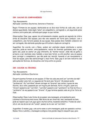 320 Jogos Escoteiros
õ¿õ Lecão Centro de Difusão do Conhecimento Escoteiro Aldo Chioratto 167
284. SALVAR OS COMPANHEIROS
Tipo: Revezamento
Aplicação: Lobinhos, Escoteiros, Seniores e Pioneiros
Regra: Formam-se em equipes, destacando-se os dois mais fortes de cada uma, com os
demais aguardando. Cada dupla "salva" um companheiro, carregando-o, um segurando pelas
costas e outro pelos pés, voltando para pegar os que restam.
Observações: Esse jogo, apesar de extremamente simples, guarda um segredo de vitória
atrás da disciplina das equipes, pois não vale somente ser forte para conduzir, com o
companheiro, uma terceira pessoa da sua equipe. Essa pessoa deve também colaborar em
ser carregada, não adotando posições que dificultam a dupla em carregá-la.
Sugestões: De acordo com o Ramo, podem ser adotados alguns obstáculos a serem
vencidos, pode-se montar, antecipadamente, macas de diversas qualidades para o jogo
(para isso, pode se adotar um jogo diferente, de "montar macas", onde não só ganha a
primeira a ser montada como também a mais bem feita), ou até escolher uma só pessoa
para carregar o companheiro, que não pode ser mexido, havendo aí um revezamento a
nível de equipe, para não sobrecarregar o mais forte. Esse jogo é um bom indicativo das
aplicações de técnicas, de disciplina e de força entre os jovens.
285. SALVEM AS ÁRVORES
Tipo: Revezamento
Aplicação: Lobinhos e Escoteiros
Os participantes formam-se em equipes. O líder de cada uma será um "carrinho de mão"
(não vai andar como tal), e o segundo da fila será uma "árvore". Os demais serão
"jardineiros". Os "carrinhos" devem carregar as "árvores" nas costas, à guisa de uma
mochila, ida e volta, passando por um trajeto pré-definido. Feito o trajeto, quem era
"árvore" passará a ser "carrinho", "carrinho" passará a ser "jardineiro" no final da fila e o
"jardineiro" da vez passará a ser "árvore". O jogo termina quando cada um já ter feito de
tudo.
Observações: Essa é uma forma de se passar uma mensagem, principalmente para
Lobinhos e Escoteiros mais novos. Não deixa de ser divertido, mas, analisando-se bem,
pode se reparar que é um jogo igual a muitos outros, mudando somente o "fundo de cena",
isto é, em vez de se ser um "cavalo", passar-se-á a ser um "carrinho".
Sugestões: O mesmo jogo, com outro nome e outra mensagem, pode ser passado a outros
Ramos. Para o Lobinho, a mensagem ecológica é de grande impacto enquanto que, para
 