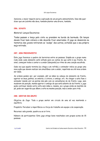 320 Jogos Escoteiros
õ¿õ Lecão Centro de Difusão do Conhecimento Escoteiro Aldo Chioratto 168
Seniores, o maior impacto seria a aplicação de um projeto ambientalista. Isso não quer
dizer que um Lobinho não deva, também plantar uma árvore, também.
286. SCALPS
Material: Lenços Escoteiros
Todos passam o lenço pelo cinto ou prendem na borda da bermuda. Os lenços
devem ficar bem visíveis e não deverão ficar amarrados. O jogo se desenrola na
tentativa dos jovens retirarem os 'scalps' dos outros, evitando que o seu próprio
seja retirado.
287. SEM PRECONCEITO
Este jogo favorece a quebra de barreiras entre as pessoas. Dispõe-se o grupo numa
roda onde cada elemento está voltado para as costas do que está à sua frente. Ao
sinal, começam todos a cantar e a andar (dançando) ao ritmo de uma canção escolhida.
Cada vez que aquela termina (ou chega a um refrão), o animador indica ao grupo uma
nova ação que devem realizar em simultâneo com o andar, repetindo-se até nova ordem
ser dada.
As ordens podem ser, por exemplo, pôr as mãos na cabeça do elemento da frente,
agarrar os seus joelhos, os ombros, a cintura, o umbigo, etc. Ao chegar a esta fase o
animador manda unir as pontas dos pés com os calcanhares do da frente. Logo, sem
mudarem de posição, manda agarrar o umbigo do que está adiante do da frente; o jogo
pode continuar dando outra volta sem mãos e, mesmo, se o grupo ainda se mantém de
pé, pode ser sugerido que dêem a volta na mesma posição, mas a andar para trás.
288. SENTAR EM GRUPO
Objetivo do Jogo: Todo o grupo sentar em circulo de uma só vez mantendo o
equilíbrio.
Propósito: Perceber a importância e a força do trabalho em equipe e da cooperação.
Recursos: sala grande, quadra ou ao ar livre.
Número de participantes: Este jogo atinge bons resultados com grupos acima de 15
pessoas.
 