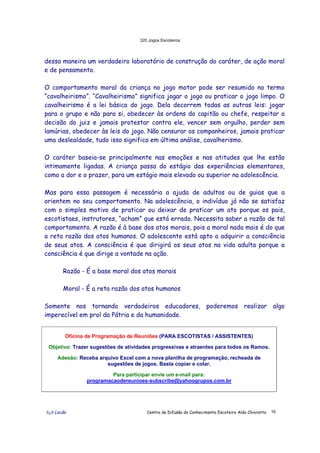 320 Jogos Escoteiros
õ¿õ Lecão Centro de Difusão do Conhecimento Escoteiro Aldo Chioratto 16
dessa maneira um verdadeiro laboratório de construção do caráter, de ação moral
e de pensamento.
O comportamento moral da criança no jogo motor pode ser resumido no termo
“cavalheirismo”. “Cavalheirismo” significa jogar o jogo ou praticar o jogo limpo. O
cavalheirismo é a lei básica do jogo. Dela decorrem todas as outras leis: jogar
para o grupo e não para si, obedecer às ordens do capitão ou chefe, respeitar a
decisão do juiz e jamais protestar contra ele, vencer sem orgulho, perder sem
lamúrias, obedecer às leis do jogo. Não censurar os companheiros, jamais praticar
uma deslealdade, tudo isso significa em última análise, cavalherismo.
O caráter baseia-se principalmente nas emoções e nas atitudes que lhe estão
intimamente ligadas. A criança passa do estágio das experiências elementares,
como a dor e o prazer, para um estágio mais elevado ou superior na adolescência.
Mas para essa passagem é necessária a ajuda de adultos ou de guias que a
orientem no seu comportamento. Na adolescência, o indivíduo já não se satisfaz
com o simples motivo de praticar ou deixar de praticar um ato porque os pais,
escotistaes, instrutores, “acham” que está errado. Necessita saber a razão de tal
comportamento. A razão é à base dos atos morais, pois a moral nada mais é do que
a reta razão dos atos humanos. O adolescente está apto a adquirir a consciência
de seus atos. A consciência é que dirigirá os seus atos na vida adulta porque a
consciência é que dirige a vontade na ação.
Razão - É a base moral dos atos morais
Moral - É a reta razão dos atos humanos
Somente nos tornando verdadeiros educadores, poderemos realizar algo
imperecível em prol da Pátria e da humanidade.
Oficina de Programação de Reuniões (PARA ESCOTISTAS / ASSISTENTES)
Objetivo: Trazer sugestões de atividades progressivas e atraentes para todos os Ramos.
Adesão: Receba arquivo Excel com a nova planilha de programação, recheada de
sugestões de jogos. Basta copiar e colar.
Para participar envie um e-mail para:
programacaodereunioes-subscribe@yahoogrupos.com.br
 