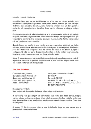 320 Jogos Escoteiros
õ¿õ Lecão Centro de Difusão do Conhecimento Escoteiro Aldo Chioratto 169
Duração: cerca de 15 minutos.
Descrição: Peça para que os participantes em pé formem um círculo voltados para
dentro dele. Agora pede-se que todos virem para a direita, de modo que cada um fique
de frente para as costas do colega, como numa fila circular. Cada um deve juntar a
ponta dos pés nos calcanhares do colega á sua frente, colocando as mãos na cintura
dele;
O escotista contará até três pausadamente, e as pessoas devem senta-se nos joelhos
de quem está atrás, vagarosamente. Todos ao mesmo tempo; Se alguém perceber que
vai perder o equilíbrio deve comunicar ao grupo, imediatamente. Tentar várias vezes
até que consigam atingir o objetivo.
Quando houver um equilíbrio, uma coesão no grupo, o escotista solicitará que todos
soltem a mão direita e levantem para o alto. Em seguida, a mão esquerda. Finalmente
pede-se a todos que coloquem a mão na cintura do colega a sua frente e, após a
contagem até três, por parte do escotista, levantam-se todos juntos, vagarosamente.
Repete-se então o mesmo processo, porém de olhos fechados.
Dicas: O grupo perceberá que o equilíbrio conjunto impede que alguém caia ao chão. É
importante distribuir as pessoas de acordo com o peso e altura proporcionais, para
que possam sentar-se com tranqüilidade.
289. SER HUMANO
Quantidade de Ajudantes 1
Duração média em Minutos 20
Quant. mín. participantes 10
Quant. máx. participantes 32
Modo MODERADO
Local para Atividade INTERNA E
EXTERNA
Formação EQUIPE
Material: FOLHAS DE PAPEL A4 OU
CARTA; CANETAS HIDROCOR OU LÁPIS
DE CERA; TESOURAS
Regras para Atividade
Duas equipes são designadas. Cada uma vai para lugares diferentes.
A equipe (A) terá que compor um Ser Humano que tenha pés, mãos, pernas, braços,
tronco, cabeça, orelhas, nariz, boca, olhos, cabelo e pescoço. Farão o trabalho juntos mas
cada parte será feita por um elemento, sendo que um mesmo elemento poderá fazer mais
de uma parte.
A equipe (B) fará a mesma coisa só que trabalharão longe um dos outros sem a
possibilidade de se comunicarem.
 