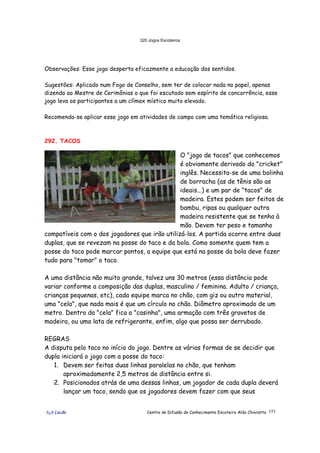 320 Jogos Escoteiros
õ¿õ Lecão Centro de Difusão do Conhecimento Escoteiro Aldo Chioratto 171
Observações: Esse jogo desperta eficazmente a educação dos sentidos.
Sugestões: Aplicado num Fogo de Conselho, sem ter de colocar nada no papel, apenas
dizendo ao Mestre de Cerimônias o que foi escutado sem espírito de concorrência, esse
jogo leva os participantes a um clímax místico muito elevado.
Recomenda-se aplicar esse jogo em atividades de campo com uma temática religiosa.
292. TACOS
O "jogo de tacos" que conhecemos
é obviamente derivado do "cricket"
inglês. Necessita-se de uma bolinha
de borracha (as de tênis são as
ideais...) e um par de "tacos" de
madeira. Estes podem ser feitos de
bambu, ripas ou qualquer outra
madeira resistente que se tenha à
mão. Devem ter peso e tamanho
compatíveis com o dos jogadores que irão utilizá-los. A partida ocorre entre duas
duplas, que se revezam na posse do taco e da bola. Como somente quem tem a
posse do taco pode marcar pontos, a equipe que está na posse da bola deve fazer
tudo para "tomar" o taco.
A uma distância não muito grande, talvez uns 30 metros (essa distância pode
variar conforme a composição das duplas, masculino / feminina. Adulto / criança,
crianças pequenas, etc), cada equipe marca no chão, com giz ou outro material,
uma "cela", que nada mais é que um círculo no chão. Diâmetro aproximado de um
metro. Dentro da "cela" fica a "casinha", uma armação com três gravetos de
madeira, ou uma lata de refrigerante, enfim, algo que possa ser derrubado.
REGRAS
A disputa pelo taco no início do jogo. Dentre as várias formas de se decidir que
dupla iniciará o jogo com a posse do taco:
1. Devem ser feitas duas linhas paralelas no chão, que tenham
aproximadamente 2,5 metros de distância entre si.
2. Posicionados atrás de uma dessas linhas, um jogador de cada dupla deverá
lançar um taco, sendo que os jogadores devem fazer com que seus
 