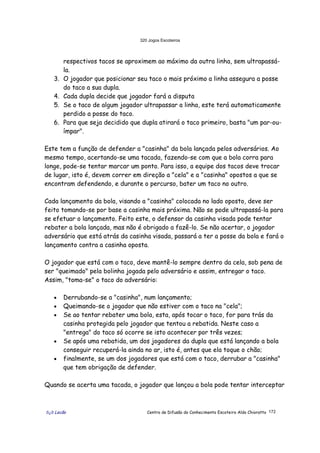 320 Jogos Escoteiros
õ¿õ Lecão Centro de Difusão do Conhecimento Escoteiro Aldo Chioratto 172
respectivos tacos se aproximem ao máximo da outra linha, sem ultrapassá-
la.
3. O jogador que posicionar seu taco o mais próximo a linha assegura a posse
do taco a sua dupla.
4. Cada dupla decide que jogador fará a disputa
5. Se o taco de algum jogador ultrapassar a linha, este terá automaticamente
perdido a posse do taco.
6. Para que seja decidido que dupla atirará o taco primeiro, basta "um par-ou-
ímpar".
Este tem a função de defender a "casinha" da bola lançada pelos adversários. Ao
mesmo tempo, acertando-se uma tacada, fazendo-se com que a bola corra para
longe, pode-se tentar marcar um ponto. Para isso, a equipe dos tacos deve trocar
de lugar, isto é, devem correr em direção a "cela" e a "casinha" opostos a que se
encontram defendendo, e durante o percurso, bater um taco no outro.
Cada lançamento da bola, visando a "casinha" colocada no lado oposto, deve ser
feito tomando-se por base a casinha mais próxima. Não se pode ultrapassá-la para
se efetuar o lançamento. Feito este, o defensor da casinha visada pode tentar
rebater a bola lançada, mas não é obrigado a fazê-lo. Se não acertar, o jogador
adversário que está atrás da casinha visada, passará a ter a posse da bola e fará o
lançamento contra a casinha oposta.
O jogador que está com o taco, deve mantê-lo sempre dentro da cela, sob pena de
ser "queimado" pela bolinha jogada pelo adversário e assim, entregar o taco.
Assim, "toma-se" o taco do adversário:
• Derrubando-se a "casinha", num lançamento;
• Queimando-se o jogador que não estiver com o taco na "cela";
• Se ao tentar rebater uma bola, esta, após tocar o taco, for para trás da
casinha protegida pelo jogador que tentou a rebatida. Neste caso a
"entrega" do taco só ocorre se isto acontecer por três vezes;
• Se após uma rebatida, um dos jogadores da dupla que está lançando a bola
conseguir recuperá-la ainda no ar, isto é, antes que ela toque o chão;
• finalmente, se um dos jogadores que está com o taco, derrubar a "casinha"
que tem obrigação de defender.
Quando se acerta uma tacada, o jogador que lançou a bola pode tentar interceptar
 
