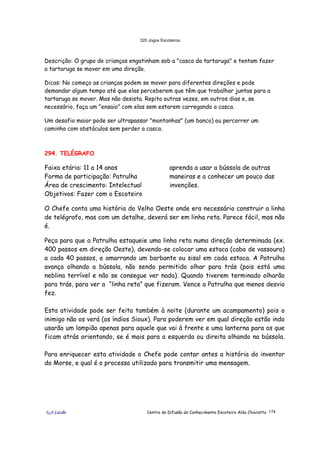 320 Jogos Escoteiros
õ¿õ Lecão Centro de Difusão do Conhecimento Escoteiro Aldo Chioratto 174
Descrição: O grupo de crianças engatinham sob a "casca da tartaruga" e tentam fazer
a tartaruga se mover em uma direção.
Dicas: No começo as crianças podem se mover para diferentes direções e pode
demandar algum tempo até que elas perceberem que têm que trabalhar juntas para a
tartaruga se mover. Mas não desista. Repita outras vezes, em outros dias e, se
necessário, faça um "ensaio" com elas sem estarem carregando a casca.
Um desafio maior pode ser ultrapassar "montanhas" (um banco) ou percorrer um
caminho com obstáculos sem perder a casca.
294. TELÉGRAFO
Faixa etária: 11 a 14 anos
Forma de participação: Patrulha
Área de crescimento: Intelectual
Objetivos: Fazer com o Escoteiro
aprenda a usar a bússola de outras
maneiras e a conhecer um pouco das
invenções.
O Chefe conta uma história do Velho Oeste onde era necessário construir a linha
de telégrafo, mas com um detalhe, deverá ser em linha reta. Parece fácil, mas não
é.
Peça para que a Patrulha estaqueie uma linha reta numa direção determinada (ex.
400 passos em direção Oeste), devendo-se colocar uma estaca (cabo de vassoura)
a cada 40 passos, e amarrando um barbante ou sisal em cada estaca. A Patrulha
avança olhando a bússola, não sendo permitido olhar para trás (pois está uma
neblina terrível e não se consegue ver nada). Quando tiverem terminado olharão
para trás, para ver a “linha reta” que fizeram. Vence a Patrulha que menos desvio
fez.
Esta atividade pode ser feita também à noite (durante um acampamento) pois o
inimigo não os verá (os índios Sioux). Para poderem ver em qual direção estão indo
usarão um lampião apenas para aquele que vai à frente e uma lanterna para os que
ficam atrás orientando, se é mais para a esquerda ou direita olhando na bússola.
Para enriquecer esta atividade o Chefe pode contar antes a história do inventor
do Morse, e qual é o processo utilizado para transmitir uma mensagem.
 