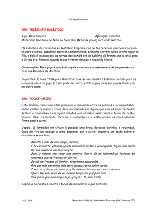 320 Jogos Escoteiros
õ¿õ Lecão Centro de Difusão do Conhecimento Escoteiro Aldo Chioratto 175
295. TELÉGRAFO BALÍSTICO
Tipo: Revezamento Aplicação: Lobinhos
Materiais: Uma bola de tênis ou frescobol (tênis de praia) para cada Matilha.
Os Lobinhos são formados em Matilhas. Os primeiros da fila recebem uma bola e lançam-
na para o último, passando sobre os Companheiros. Enquanto correm para o último lugar da
fila, a bola é passada sob as pernas dos demais até ao Lobinho da frente, que a lança para
o último etc. Termina quando todos tiverem lançado e recebido à bola.
Observações: Esse jogo é aplicável depois de se dar o adestramento de lançamento de
bola nas Reuniões de Alcatéia.
Sugestões: O nome "Telégrafo Balístico" deve-se unicamente à história contada para os
Lobinhos antes do jogo. O tema pode ser outro, então o jogo pode ser apresentado com
um outro nome.
296. TOQUE AMIGO
Esta dinâmica tem como idéia promover a comunhão entre as pessoas e o compartilhar
entre irmãos. Primeiro a tropa deve ser dividida em duplas, que com os olhos fechados
sentem o companheiro em alguns minutos com as mãos, verificando a forma do rosto,
braços, olhos, respiração, abraçam o companheiro e então abrem os olhos olhando
firme para o outro.
Depois, já formados em círculo é passado uma broa, daquelas durinhas e redondas.
Cada um tira um pedaço e come passando par o outro, enquanto um texto sobre o
assunto deve ser lido:
Apertei a mão de meu amigo, Senhor,
E bruscamente, olhando aquele semblante triste e preocupado, fiquei com medo
De Tua ausência em seu coração.
Senti o mesmo mal estar que sentiria diante de um tabernáculo fechado se
ignorasse que estivesses ali dentro.
Se não estivesses ali Senhor, estaríamos separados.
Pois sua mão em minha mão seria apenas carne sobre carne.
E seu coração para o meu coração, o de um homem para outro homem.
Quero tua vida para ele ao mesmo tempo em que para mim.
Pois quero que meu amigo seja, graças a Ti, meu irmão;
Depois a discussão é aberta e todos devem relatar o que sentiram.
 