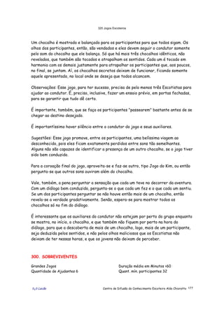 320 Jogos Escoteiros
õ¿õ Lecão Centro de Difusão do Conhecimento Escoteiro Aldo Chioratto 177
Um chocalho é mostrado e balançado para os participantes para que todos sigam. Os
olhos dos participantes, então, são vendados e eles devem seguir o condutor somente
pelo som do chocalho que ele balança. Só que há mais três chocalhos idênticos, não
revelados, que também são tocados e atrapalham os sentidos. Cada um é tocado em
harmonia com os demais justamente para atrapalhar os participantes que, aos poucos,
no final, se juntam. Aí, os chocalhos secretos deixam de funcionar, ficando somente
aquele apresentado, no local onde se deseja que todos alcancem.
Observações: Esse jogo, para ter sucesso, precisa de pelo menos três Escotistas para
ajudar ao condutor. É, preciso, inclusive, fazer um ensaio prévio, em portas fechadas,
para se garantir que tudo dê certo.
É importante, também, que se faça os participantes "passearem" bastante antes de se
chegar ao destino desejado.
É importantíssimo haver silêncio entre o condutor do jogo e seus auxiliares.
Sugestões: Esse jogo promove, entre os participantes, uma belíssima viagem ao
desconhecido, pois eles ficam exatamente perdidos entre sons tão semelhantes.
Alguns não são capazes de identificar a presença de um outro chocalho, se o jogo tiver
sido bem conduzido.
Para a coroação final do jogo, aproveita-se e faz-se outro, tipo Jogo do Kim, ou então
pergunta-se que outros sons ouviram além do chocalho.
Vale, também, a pena perguntar a sensação que cada um teve no decorrer da aventura.
Com um diálogo bem conduzido, pergunta-se o que cada um fez e o que cada um sentiu.
Se um dos participantes perguntar se não houve então mais de um chocalho, então
revela-se a verdade gradativamente. Senão, espera-se para mostrar todos os
chocalhos só no fim do diálogo.
É interessante que os auxiliares do condutor não estejam por perto do grupo enquanto
se mostra, no início, o chocalho, e que também não fiquem por perto na hora do
diálogo, para que a descoberta de mais de um chocalho, logo, mais de um participante,
seja deduzida pelos sentidos, e não pelos olhos maliciosos que os Escotistas não
deixam de ter nessas horas, e que os jovens não deixam de perceber.
300. SOBREVIVENTES
Grandes Jogos
Quantidade de Ajudantes 6
Duração média em Minutos >60
Quant. mín. participantes 32
 
