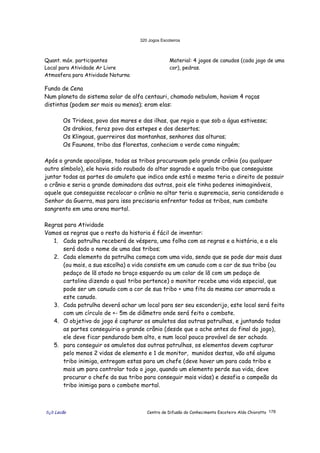 320 Jogos Escoteiros
õ¿õ Lecão Centro de Difusão do Conhecimento Escoteiro Aldo Chioratto 178
Quant. máx. participantes
Local para Atividade Ar Livre
Atmosfera para Atividade Noturna
Material: 4 jogos de canudos (cada jogo de uma
cor), pedras.
Fundo de Cena
Num planeta do sistema solar de alfa centauri, chamado nebulom, haviam 4 raças
distintas (podem ser mais ou menos); eram elas:
Os Trideos, povo dos mares e das ilhas, que regia o que sob a água estivesse;
Os drakios, feroz povo das estepes e dos desertos;
Os Klingous, guerreiros das montanhas, senhores das alturas;
Os Faunons, tribo das florestas, conheciam o verde como ninguém;
Após o grande apocalipse, todas as tribos procuravam pelo grande crânio (ou qualquer
outro símbolo), ele havia sido roubado do altar sagrado e aquela tribo que conseguisse
juntar todas as partes do amuleto que indica onde está o mesmo teria o direito de possuir
o crânio e seria a grande dominadora das outras, pois ele tinha poderes inimagináveis,
aquele que conseguisse recolocar o crânio no altar teria a supremacia, seria considerado o
Senhor da Guerra, mas para isso precisaria enfrentar todas as tribos, num combate
sangrento em uma arena mortal.
Regras para Atividade
Vamos as regras que o resto da historia é fácil de inventar:
1. Cada patrulha receberá de véspera, uma folha com as regras e a história, e a ela
será dado o nome de uma das tribos;
2. Cada elemento da patrulha começa com uma vida, sendo que se pode dar mais duas
(ou mais, a sua escolha) a vida consiste em um canudo com a cor de sua tribo (ou
pedaço de lã atado no braço esquerdo ou um colar de lã com um pedaço de
cartolina dizendo a qual tribo pertence) o monitor recebe uma vida especial, que
pode ser um canudo com a cor de sua tribo + uma fita da mesma cor amarrada a
este canudo.
3. Cada patrulha deverá achar um local para ser seu esconderijo, este local será feito
com um círculo de +- 5m de diâmetro onde será feito o combate.
4. O objetivo do jogo é capturar os amuletos das outras patrulhas, e juntando todas
as partes conseguiria o grande crânio (desde que o ache antes do final do jogo),
ele deve ficar pendurado bem alto, e num local pouco provável de ser achado.
5. para conseguir os amuletos das outras patrulhas, os elementos devem capturar
pelo menos 2 vidas de elemento e 1 de monitor, munidos destas, vão até alguma
tribo inimiga, entregam estas para um chefe (deve haver um para cada tribo e
mais um para controlar todo o jogo, quando um elemento perde sua vida, deve
procurar o chefe da sua tribo para conseguir mais vidas) e desafia o campeão da
tribo inimiga para o combate mortal.
 