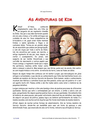 320 Jogos Escoteiros
õ¿õ Lecão Centro de Difusão do Conhecimento Escoteiro Aldo Chioratto 17
AASS AAVVEENNTTUURRAASS DDEE KKIIMM
imball O´Hara, conhecido
simplesmente como Kim, era filho de
um sargento de um regimento irlandês
na Índia. Seu pai e sua mãe morreram quando
ele era uma criança, e foi então entregue aos
cuidados de uma tia. Seus companheiros de
brincadeira e de jogos eram todos meninos
hindus, e assim aprendeu a língua e os
costumes deles. Tornou-se um grande amigo
de um sacerdote que andava em peregrinação,
e com ele viajou por todo o norte da Índia.
Um dia encontrou por acaso, em marcha, o
antigo regimento do seu pai, mas, depois, ao
visitar o acampamento, foi preso, sob
suspeita de ser ladrão. Encontrada a sua
certidão de nascimento e outros papéis que
trazia consigo, o regimento vendo que o rapaz
lhe pertencia, resolveu então tomar conta
dele e começar a educá-lo. Mas sempre que, nas férias, podia sair da escola, Kim vestia-
se com roupas hindus e vivia entre os naturais da terra, como se fosse um deles.
Depois de algum tempo Kim conheceu um tal senhor Lurgan, que mercadejava em jóias
antigas e curiosidades, e que devido ao conhecimento que tinha dos habitantes locais, era
também um membro do Serviço Secreto do Governo. Este homem, vendo o conhecimento
incomum dos hábitos e costumes locais que Kim possuía, achou que ele poderia vir a ser
um agente muito útil. Passou então a dar-lhe lições sobre como notar e lembrar-se de
pequenos detalhes.
Lurgan começou por mostrar a Kim uma bandeja cheia de pedras preciosas de diferentes
qualidades. Deixou que este o contemplasse por um minuto, e então a cobriu com um
pano, perguntando-lhe depois quantas pedras havia e de que qualidades. Inicialmente Kim
só lembrou de umas poucas, sem poder entretanto descrevê-las em detalhes, mas depois
de adquirir um pouco de prática, passou logo a se lembrar perfeitamente de todas. E o
mesmo sucedeu com muitos outros objetos que lhe foram mostrados da mesma maneira.
Afinal, depois de muitas outras formas de adestramento, Kim se tornou membro do
Serviço Secreto, deram-lhe um medalhão para usar em torno do pescoço e uma
determinada frase, que enunciada de uma certa forma, indicaria sua afiliação ao Serviço.
K
 