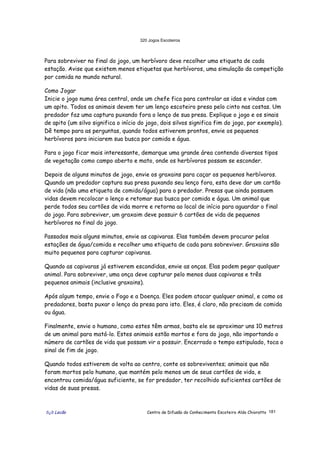 320 Jogos Escoteiros
õ¿õ Lecão Centro de Difusão do Conhecimento Escoteiro Aldo Chioratto 181
Para sobreviver no final do jogo, um herbívoro deve recolher uma etiqueta de cada
estação. Avise que existem menos etiquetas que herbívoros, uma simulação da competição
por comida no mundo natural.
Como Jogar
Inicie o jogo numa área central, onde um chefe fica para controlar as idas e vindas com
um apito. Todos os animais devem ter um lenço escoteiro preso pelo cinto nas costas. Um
predador faz uma captura puxando fora o lenço de sua presa. Explique o jogo e os sinais
de apito (um silvo significa o início do jogo, dois silvos significa fim do jogo, por exemplo).
Dê tempo para as perguntas, quando todos estiverem prontos, envie os pequenos
herbívoros para iniciarem sua busca por comida e água.
Para o jogo ficar mais interessante, demarque uma grande área contendo diversos tipos
de vegetação como campo aberto e mato, onde os herbívoros possam se esconder.
Depois de alguns minutos de jogo, envie os graxains para caçar os pequenos herbívoros.
Quando um predador captura sua presa puxando seu lenço fora, esta deve dar um cartão
de vida (não uma etiqueta de comida/água) para o predador. Presas que ainda possuem
vidas devem recolocar o lenço e retomar sua busca por comida e água. Um animal que
perde todos seu cartões de vida morre e retorna ao local de início para aguardar o final
do jogo. Para sobreviver, um graxaim deve possuir 6 cartões de vida de pequenos
herbívoros no final do jogo.
Passados mais alguns minutos, envie as capivaras. Elas também devem procurar pelas
estações de água/comida e recolher uma etiqueta de cada para sobreviver. Graxains são
muito pequenos para capturar capivaras.
Quando as capivaras já estiverem escondidas, envie as onças. Elas podem pegar qualquer
animal. Para sobreviver, uma onça deve capturar pelo menos duas capivaras e três
pequenos animais (inclusive graxains).
Após algum tempo, envie o Fogo e a Doença. Eles podem atacar qualquer animal, e como os
predadores, basta puxar o lenço da presa para isto. Eles, é claro, não precisam de comida
ou água.
Finalmente, envie o humano, como estes têm armas, basta ele se aproximar uns 10 metros
de um animal para matá-lo. Estes animais estão mortos e fora do jogo, não importando o
número de cartões de vida que possam vir a possuir. Encerrado o tempo estipulado, toca o
sinal de fim de jogo.
Quando todos estiverem de volta ao centro, conte os sobreviventes; animais que não
foram mortos pelo humano, que mantém pelo menos um de seus cartões de vida, e
encontrou comida/água suficiente, se for predador, ter recolhido suficientes cartões de
vidas de suas presas.
 