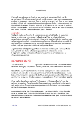 320 Jogos Escoteiros
õ¿õ Lecão Centro de Difusão do Conhecimento Escoteiro Aldo Chioratto 182
O segredo agora é sentar e discutir o jogo para torná-lo uma experiência real de
aprendizagem. Fale sobre a competição pela comida escassa e o que aconteceu quando os
predadores começaram a aparecer. Como os herbívoros se sentiram? Como se sentiram os
predadores? Fale sobre a devastação causada pelo humano. Embora o jogo use uma arma
como símbolo, leve os participantes a discutir as diferentes formas com que os humanos
afetam a vida selvagem - destruição do habitat de animais, poluição, etc. Com os membros
mais velhos, relacione o número de animais vivos e humanos.
Adaptações
Você pode mudar os elementos do jogo de acordo com as habilidades do grupo. Com
jogadores mais novos, por exemplo, você pode simplificar as coisas reduzindo a
competição por comida (fornecendo mais etiquetas de água/comida). Com jogadores mais
velhos, pode-se introduzir o conceito de companheirismo. Dê a cada animal um cartão de
macho ou fêmea e antes de procurar por comida, eles devem procurar por outro de sua
própria espécie e trocar seus cartões de macho ou de fêmea.
Jogadores mais velhos podem jogar também num local mais selvagem e com vegetação
maior, estando até alguma estação de água/comida em cima de uma árvore.
É importante explicar cuidadosamente a diferença entre os cartões de vida e as
etiquetas de água/comida.
302. TELEFONE SEM FIO
Tipo: Intelectual Aplicação: Lobinhos, Escoteiros, Seniores e Pioneiros
Materiais: Mensagens previamente escritas para serem passadas sem serem mostradas.
Põe-se todos os participantes em uma única fila, onde o primeiro recebe uma pequena
mensagem (um provérbio ou um versículo bíblico seriam os ideais) da boca para o ouvido.
Esse, então, retransmite-a ao segundo da fila, e assim, sucessivamente, até o último, que
se dirigirá ao condutor e ditará a mensagem recebida (e como foi entendida) em voz alta.
Observações: Semelhante aos jogos "A Mensagem" e "Mensagem Escrita", mas não
aplicável para equipes (Patrulhas ou Matilhas), mas sim, para uma Seção inteira: quanto
mais gente, melhor. É importante que se guarde uma distância segura entre o que está
recebendo a mensagem dos demais.
O interessante desse jogo é como a mensagem é corrompida durante o trajeto que ela
corre de boca em boca. Então, cabe ao Escotista explicar aos participantes que eles
devem retransmitir um recado exatamente como eles o recebem, para evitar a formação
de boatos e mau entendidos.
 