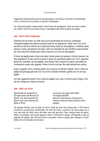 320 Jogos Escoteiros
õ¿õ Lecão Centro de Difusão do Conhecimento Escoteiro Aldo Chioratto 183
Sugestões: Experimente mais de uma mensagem, invertendo o sentido da transmissão,
isto é, o último será o primeiro a receber a mensagem.
Se o Escotista quiser experimentar vários tipos de mensagens, tente um verso rimado.
Vai, então, verificar que dessa forma, a mensagem não sofre grandes variações.
303. TICO-TICO FUZILADO
Consiste em se fazer no chão uma certa quantidade do buracos, alinhados,
chamados papões em número proporcional ao de jogadores, ideal cinco. Por livre
escolha ou sorteio define-se a quem pertença cada um dos papões, e também quem
lançara a bola, geralmente de meia, esta era lançada de uma distância aproximada
de cinco metros rolando pelo chão e deveria cair em um dos papões.
O dono do papão onde a bola caía deve tomar posse da mesma e tentar queimar um
dos jogadores. É uma correria geral e quem for queimado ganha um "ovo", pequena
pedra de cascalho, em seu papão, inteirando três o mesmo vai para o paredão de
fuzilamento onde cada jogador tinha o direito de dar-lhe uma bolada nas costas.
Caso o jogador erre a bolada ganha um ovo para a próxima rodada. Caso o dono do
papão em perseguição aos tico-tico erre a bolada também, ganha um ovo em seu
papão.
Um dos jogadores pode tirar a bola do papão com o pé e chutá-la para longe a fim
de dar tempo pra todos correrem.
304. TIRO AO ALVO
Quantidade de Ajudantes 2
Duração média em Minutos 10
Quant. mín. participantes 20
Quant. máx. participantes 32
Modo ATIVO
Local para Atividade AR LIVRE
Formação EQUIPE
Material: Garrafas de refrigerante
(vazias), bolas de tênis (uma para cada
equipe)
As equipes formam uma ao lado da outra, atrás de uma linha demarcada. A 20 metros
colocam-se as garrafas, enfileiradas. Ao sinal de início, o primeiro de cada equipe sai e
com uma bola de tênis tenta derrubar uma das garrafas. Caso consiga soma um ponto.
Após o arremesso, o(a) jovem pegará a bola e retornará à equipe, entregando a bola ao
segundo da equipe, que reiniciará todo o processo. Vence a equipe que conseguir o maior
número de arremessos com sucesso.
 
