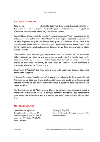 320 Jogos Escoteiros
õ¿õ Lecão Centro de Difusão do Conhecimento Escoteiro Aldo Chioratto 184
305. TOCA DO COELHO
Tipo: Ativo Aplicação: Lobinhos, Escoteiros, Seniores e Pioneiros
Materiais: Giz em quantidade suficiente para o desenho das tocas (igual ao
número de participantes menos um) e do círculo central.
Regra: Os participantes serão "coelhos", cada um com sua "toca", marcada a giz no
chão, exceto um. Entre os que tem "toca", há combinações secretas (mas sem sair
de seus lugares) de quem vai trocar com quem. O condutor dá um sinal e os
participantes devem sair e trocar de lugar. Aquele que estava sem a "toca", vai
tentar invadir uma, resultando que um dos coelhos vai ficar em seu lugar, e assim
sucessivamente.
Observações: Para que esse jogo seja o mais divertido possível, as "tocas" devem
estar colocadas ao redor de um ponto central, onde ficará o "coelho sem toca".
Pode ser, também, colocada ao redor dessa área central um círculo com dois
passos de raio, mais ou menos, em que todos os "coelhos" sejam obrigados a
passar por ele antes de fazer a troca.
Sugestões: O "coelho" que ficar sem a toca pode pagar uma prenda, como uma
etapa a ser cumprida.
A instalação desse "círculo central" é para evitar a formação de grupos internos
fixos dentro do jogo, que é uma pratica discriminatória usada naturalmente pelas
pessoas. No caso de uma Seção bem disciplinada, o Escotista pode dispensar o uso
desse artifício.
Nas Seções com um só Assistente de Chefe, ou nenhum, como em alguns casos, o
trabalho de desenhar as "tocas" e o círculo central é excessivo. Cada participante
pode muito bem desenhar a sua e o "coelho sem toca" pode traçar o círculo cen-
tral.
306. TODOS JUNTOS
Quantidade de Ajudantes: 3
Duração média em Minutos: 20
Número de participantes: 20 a 40
Local para Atividade: AR LIVRE
Modo: ATIVO
Formação: EQUIPE
Material: Uma alça fixa que comporte toda
a equipe dentro.
 