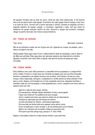 320 Jogos Escoteiros
õ¿õ Lecão Centro de Difusão do Conhecimento Escoteiro Aldo Chioratto 185
As equipes formam uma ao lado da outra, atrás de uma linha demarcada. A 20 metros
marca-se um ponto para cada equipe. O primeiro de cada equipe levará consigo a alça fixa,
e ao sinal de início, correrá até o ponto marcado e voltará, levando na segunda corrida o
segundo membro da equipe consigo, e retornará, repetindo a ação, até que todos os
membros da equipe estejam dentro da alça. Vencerá a equipe que primeiro conseguir
chegar ao ponto marcado com todos os seus membros.
307. TODOS SE SAÚDAM
Tipo: Ativo Aplicação: Lobinhos
Põe-se os Lobinhos a andar em um trajeto em oito. Quando se cruzam, se saúdam, com o
lema e um aperto de mão.
Observações: Esse jogo é para fixar o adestramento dado de Saudação, Lema e Aperto
de Mão aos Lobinhos. Esse jogo deve ser aplicado somente aos Aspirantes a Lobinho.
Quando o Lobinho ficar mais velho e sabido, não sentirá muitas atrações por essa
atividade.
308. TOQUE AMIGO
Esta dinâmica tem como idéia promover a comunhão entre as pessoas e o compartilhar
entre irmãos. Primeiro a tropa deve ser dividida em duplas, que com os olhos fechados
sentem o companheiro em alguns minutos com as mãos, verificando a forma do rosto,
braços, olhos respiração, abraçam o companheiro e então abrem os olhos olhando firme
para o outro. Depois, já formados em círculo é passado uma broa, daquelas durinhas e
redonda. Cada um tira um pedaço e come passando par o outro, enquanto um texto sobre o
assunto deve ser lido:
Apertei a mão de meu amigo, Senhor,
E bruscamente, olhando aquele semblante triste e preocupado,
Fiquei com medo de Tua ausência em seu coração.
Senti o mesmo mal estar que sentiria diante de um tabernáculo
fechado se ignorasse que estivesses ali dentro.
Se não estivesses ali Senhor, estaríamos separados.
Pois sua mão em minha mão seria apenas carne sobre carne.
E seu coração para o meu coração, o de um homem para outro homem.
Quero tua vida para ele ao mesmo tempo em que para mim
Pois quero que meu amigo seja, graças a Ti, meu irmão.
Depois a discussão é aberta e todos devem relatar o que sentiram.
 