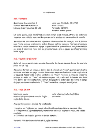 320 Jogos Escoteiros
õ¿õ Lecão Centro de Difusão do Conhecimento Escoteiro Aldo Chioratto 186
309. TORPEDO
Quantidade de Ajudantes: 3
Duração média em Minutos: 5
Número de participantes: 20 a 32
Local para Atividade: AR LIVRE
Modo: ATIVO
Formação: EQUIPE
Material: Bambu grande
Em plena guerra, seus submarinos precisam atingir alvos inimigos, através de poderosos
torpedos, mas cuidado, pois eles têm que ser muito precisos, os alvos mudam de posição.
As equipes se posicionam em fila segurando o bambu acima das cabeças, este é passado
para frente sem que os elementos andem. Quando o último elemento ficar sem o bambu na
mão ele se coloca à frente da equipe se posicionando e ajustando sua posição em relação
aos alvos. O objetivo é fazer com que o bambu toque o alvo. A equipe que chegar primeiro
vence o jogo.
310. TOURO NO ESCURO
Material: Lenços escoteiros e um sino (ou molho de chaves, pedras dentro de uma lata,
presa por um fio).
As equipes formam um círculo, e dentro dele é colocado um "touro", que tem por objetivo
mudar de local sem ser pego, durante 1 minuto (o tempo será definido entre o aplicador e
as equipes). Todos terão os olhos vendados, e o "Touro" receberá o sino para colocar no
pescoço. As mãos do "Touro" são amarradas para trás, e ele terá 3 chances para ficar
livre dentro do tempo estipulado. Nenhum dos jogadores poderá sair de dentro do campo
de jogo, previamente delimitado. O "Touro" vencerá se conseguir seu objetivo.
311. TRES EM UM
local: meia quadra
material por participante: canudo, feijão,
ração, balão de gás.
material por patrulha: hashi (dois
palitinhos)
Jogo de Revezamento simples. As tarefas são:
1 - Aspirar um feijão com um canudo e levá-lo até uma base distante, cerca de 10 m
2 - Com palitinhos japoneses (hashi) transportar um feijão ou grão de ração, até a base
afastada.
3 - Soprando um balão de gás levá-lo a base distante.
Variante: Pode ser desmembrado em 3 jogos distintos.
 