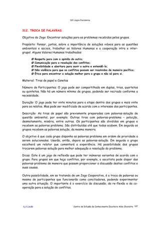 320 Jogos Escoteiros
õ¿õ Lecão Centro de Difusão do Conhecimento Escoteiro Aldo Chioratto 187
312. TROCA DE PALAVRAS
Objetivo do Jogo: Encontrar soluções para os problemas recebidos pelos grupos.
Propósito: Pensar, juntos, sobre a importância de soluções viáveis para as questões
ambientais e sociais, trabalhar os Valores Humanos e a cooperação intra e inter-
grupal. Alguns Valores Humanos trabalhados:
Ø Respeito para com a opinião do outro;
Ø Comunicação para a resolução dos conflitos;
Ø Flexibilidade e abertura para ouvir o outro e entendê-lo;
Ø Não violência para que os conflitos possam ser resolvidos de maneira pacífica;
Ø Ética para encontrar a solução melhor para o grupo e não só para si.
Material: Tiras de papel e Canetas
Número de Participantes: O jogo pode ser compartilhado em duplas, trios, quartetos
ou quintetos. Não há um número mínimo de grupos, podendo ser recriado conforme a
necessidade.
Duração: O jogo pode ter vinte minutos para a etapa dentro dos grupos e mais vinte
para os relatos. Mas pode ser modificado de acordo com o interesse dos participantes.
Descrição: As tiras de papel são previamente preparadas com palavras-solução de
questão ambiental, por exemplo. Outras tiras com palavras-problema – poluição,
desmatamento, miséria, entre outras. Os participantes são divididos em grupos e
recebem as palavras problema. São distribuídas até que todas acabem. Em seguida os
grupos recebem as palavras solução, da mesma maneira.
O objetivo é que cada grupo disponha as palavras problema em ordem de prioridade a
serem solucionadas. Usarão, então, depois as palavras-solução. Em seguida o grupo
escolherá um relator que comentará a experiência. Há possibilidade dos grupos
trocarem palavras-solução para melhor adequação e resolução do problema.
Dicas: Este é um jogo de reflexão que pode ter inúmeras variantes de acordo com o
grupo. Para grupos em que haja conflitos, por exemplo, o escotista pode dispor das
palavras-problema de maneira que possam proporcionar a discussão destes conflitos e
suas causas.
Outra possibilidade, em se tratando de um Jogo Cooperativo, é a troca de palavras ou
mesmo de participantes que funcionarão como conciliadores, podendo experimentar
uma outra situação. O importante é o exercício da discussão, da re-flexão e da co-
operação para a solução de conflitos.
 