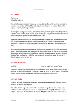 320 Jogos Escoteiros
õ¿õ Lecão Centro de Difusão do Conhecimento Escoteiro Aldo Chioratto 188
313. TÚNEL
Tipo: Ativo
Aplicação: Lobinhos
Põe-se todos os Lobinhos em fila com as pernas abertas, formando um túnel. Um Lobinho
na ponta deve passar no "túnel" formado e posicionar-se como os demais. O seguinte
repete o trajeto, e assim por diante.
Observações: Esse jogo é simples, mas é de sucesso garantido, principalmente quando há
Lobinhos muito gordos, muito baixos, muito altos ou que não gostam de andar de quatro no
chão, mantendo os quadris excessivamente para cima.
Sugestões: Antes da fila, que se desloca para frente (ou para trás, dependendo de como
se é feita a movimentação: se do Lobinho da frente ou de trás da fila), chegar a um
obstáculo, o condutor do jogo deve orientá-la a curvar-se levemente para prosseguir o
jogo.
No caso de Lobinhos com dimensões muito diferentes da média da Alcatéia, que causam
sempre um problema de prisão das pernas de um com sua bacia, ou vice-versa, o condutor
deve manter um clima de incentivo e humor positivos, e nunca mostrar-se aborrecido da
"lerdeza" dos meninos. Para Lobinhos que evitam, por comodismo, andar de quatro, o
Escotista deve incentivá-lo a tal.
314. UNS E OUTROS
local: livre material: papel com nomes / saco
Jogo para jovens que já se conheçam razoavelmente bem. Serve para quebrar o gelo e
reforçar o conhecimento mútuo. Coloca-se o nome de todos os participantes em um saco.
Um por vez sorteia um nome e deve apresentar o companheiro sorteado.
315. VAI E VEM
Objetivo do Jogo: Adequar o movimento proposto pelo brinquedo à cadência rítmica
melódica da música, apresentada.
Propósito: Neste jogo os participantes vivenciam o ajuste do ritmo individual ao
coletivo, criando coreografias que vão se complementando. Respeito e Paciência com o
tempo e execução do movimento do outro. Adaptabilidade do ritmo individual ao
 