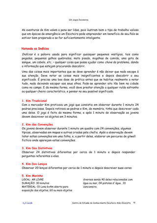 320 Jogos Escoteiros
õ¿õ Lecão Centro de Difusão do Conhecimento Escoteiro Aldo Chioratto 18
As aventuras de Kim valem a pena ser lidas, pois ilustram bem o tipo de trabalho valioso
que em épocas de emergência um Escoteiro pode empreender em benefício de seu País se
estiver bem preparado e se for suficientemente inteligente.
NNNoootttaaannndddooo ooosss IIInnndddíííccciiiooosss
Indícios é a palavra usada para significar quaisquer pequenos vestígios, tais como
pegadas, pequenos galhos quebrados, mato pisado, migalhas de comida, uma gota de
sangue, um cabelo, etc. – qualquer coisa que possa ajudar como chave do problema, dando
a informação que estejam procurando descobrir.
Uma das coisas mais importantes que se deve aprender é não deixar que nada escape à
sua atenção. Deve notar as coisas mais insignificantes e depois descobrir o seu
significado. É preciso uma boa dose de prática antes que se habitue realmente a notar
tudo, nada deixando escapar aos seus olhos. Pode-se aprender isto tão bem na cidade
como no campo. E da mesma forma, você deve prestar atenção a qualquer ruído estranho
ou qualquer cheiro característico, e pensar no seu possível significado.
1. Kim Tradicional
Com o mercador Kim praticava um jogo que consistia em observar durante 1 minuto 24
pedras preciosas. Depois retirava as pedras e Kim, de memória, tinha que descrever cada
uma delas. O jogo é feito da mesma forma, e após 1 minuto de observação os jovens
devem descrever os objetos em 3 minutos.
2. Kim das Convenções
Os jovens devem observar durante 1 minuto um quadro com 24 convenções, algumas
típicas, observadas em mapas e outras criadas pela chefia. Após a observação devem
listar estas convenções em uma folha, e, a partir delas, elaborar um percurso de gilwell
fictício onde apareçam estas convenções.
3. Kim Dos Distintivos
Observar 24 distintivos diferentes por cerca de 1 minuto e depois responder
perguntas referentes a eles.
4. Kim Dos Lenços
Observar 20 lenços diferentes por cerca de 1 minuto e depois descrever suas cores
5. Kim Marinho
LOCAL: AR LIVRE
DURAÇÃO: 30 minutos
MATERIAL: 01 Lona 6x4m aberta para
exposição dos objetos, 60 ou mais objetos
diversos sendo 40 deles relacionados com
água ou mar, 04 pistolas d´água , 01
cancioneiro.
 