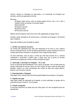 320 Jogos Escoteiros
õ¿õ Lecão Centro de Difusão do Conhecimento Escoteiro Aldo Chioratto 189
coletivo. Alegria na realização do Jogo-dança e na construção do brinquedo que
estimula e auxilia na superação de limites.
Recursos:
Ø Espaço amplo (vazio), onde os grupos possam brincar com o Vai e Vem e
também formar um grande círculo para dançar.
Ø Garrafas PET
Ø Argolas coloridas
Ø Corda de nylon
Ø Fita durex colorida
Número de Participantes: Pode variar de 8 a 40, dependendo do espaço físico.
Duração: Serão necessários 20 minutos para a confecção do brinquedo e 30 minutos
para a dinâmica.
Descrição: Dinâmica para formação de duplas:
1. Cartões com palavras em pares:
Os cartões são espalhados pelo chão, bem separados um do outro e com a palavra
escrita virada para baixo. Ao som da música apresentada o grupo caminha por entre os
cartões observando a melodia e o movimento rítmico sugerido pela mesma.
Ao sinal combinado, cada um pega o cartão que está mais próximo de si, continua
caminhando e mostrando a palavra para o grupo, para que os pares se formem
juntando-se as duplas que tiverem cartões com palavras iguais.
2. Construção e decoração do brinquedo – Vai e Vem
Cortar as garrafas aproximadamente 17cm a partir do gargalo. Unir as duas partes do
gargalo encaixando-as uma por dentro da outra Passar as duas cordas de nylon pelos
gargalos. Amarrar em cada extremidade das cordas de nylon uma argola plástica.
Decorar com fita durex colorida
3. Experimentando o Brinquedo
Cada dupla brinca, descobrindo diferentes possibilidades de movimentar o brinquedo.
4. Jogando em grupo
Após algum tempo de exploração do brinquedo, ao sinal combinado, os grupos vão se
juntando até que se forme 3, 4 ou 5 grupos.
5. Criando coreografia
O escotista determina um tempo para que cada grupo crie uma coreografia para ser
apresentada.
 