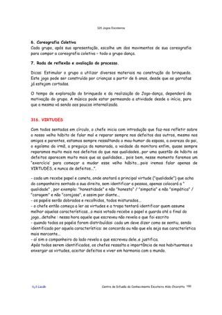 320 Jogos Escoteiros
õ¿õ Lecão Centro de Difusão do Conhecimento Escoteiro Aldo Chioratto 190
6. Coreografia Coletiva
Cada grupo, após sua apresentação, escolhe um dos movimentos de sua coreografia
para compor a coreografia coletiva – todo o grupo dança.
7. Roda de reflexão e avaliação do processo.
Dicas: Estimular o grupo a utilizar diversos materiais na construção do brinquedo.
Este jogo pode ser construído por crianças a partir de 6 anos, desde que as garrafas
já estejam cortadas.
O tempo de exploração do brinquedo e da realização do Jogo-dança, dependerá da
motivação do grupo. A música pode estar permeando a atividade desde o início, para
que a mesma vá sendo aos poucos internalizada.
316. VIRTUDES
Com todos sentados em círculo, o chefe inicia com introdução que faz-nos refletir sobre
o nosso velho hábito de falar mal e reparar sempre nos defeitos dos outros, mesmo nos
amigos e parentes, estamos sempre ressaltando o mau-humor da esposa, a avareza do pai,
o egoísmo da irmã, a preguiça da namorada, a vaidade da monitora enfim, quase sempre
reparamos muito mais nos defeitos do que nas qualidades...por uma questão de hábito os
defeitos aparecem muito mais que as qualidades... pois bem, nesse momento faremos um
“exercício’ para começar a mudar esse velho hábito....pois iremos falar apenas de
VIRTUDES, e nunca de defeitos...”.
- cada um recebe papel e caneta, onde anotará a principal virtude ("qualidade") que acha
do companheiro sentado a sua direita, sem identificar a pessoa, apenas colocará a "
qualidade" , por exemplo: "honestidade" e não "honesto" / "simpatia" e não "simpática" /
"coragem" e não "corajosa", e assim por diante...
- os papéis serão dobrados e recolhidos, todos misturados...
- o chefe então começa a ler as virtudes e a tropa tentará identificar quem assume
melhor aquelas características...o mais votado recebe o papel e guarda até o final do
jogo...detalhe : nessa hora aquele que escreveu não revela o que foi escrito
- quando todos os papéis forem distribuídos: cada um deve dizer como se sentiu, sendo
identificado por aquela característica: se concorda ou não que ela seja sua característica
mais marcante...
- aí sim o companheiro do lado revela o que escreveu dele..e justifica.
Após todos serem identificados, os chefes ressalta a importância de nos habituarmos a
enxergar as virtudes, aceitar defeitos e viver em harmonia com o mundo.
 