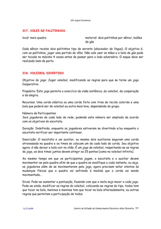 320 Jogos Escoteiros
õ¿õ Lecão Centro de Difusão do Conhecimento Escoteiro Aldo Chioratto 191
317. VOLEI DE PALITINHOS
local: meia quadra material: dois palitinhos por sênior, balões
de gás
Cada sênior recebe dois palitinhos tipo de sorvete (abaixador de língua). O objetivo é,
com os palitinhos, jogar uma partida de vôlei. Não vale usar as mãos e a bola de gás pode
ser tocada no máximo 4 vezes antes de passar para o lado adversário. O saque deve ser
realizado bem de perto.
318. VOLEIBOL DIVERTIDO
Objetivo do jogo: Jogar voleibol, modificando as regras para que se torne um jogo
Cooperativo.
Propósito: Este jogo permite o exercício da visão sistêmica, do voleibol, da cooperação
e da alegria.
Recursos: Uma corda elástica ou uma corda feita com tiras de tecido colorido e uma
bola que poderá ser de voleibol ou outra mais leve, dependendo do grupo.
Número de Participantes:
Seis jogadores de cada lado da rede, podendo este número ser ampliado de acordo
com os objetivos do escotista.
Duração: Indefinida, enquanto os jogadores estiverem se divertindo e/ou enquanto o
escotista verificar ser importante continuar.
Descrição: O escotista e um auxiliar, ou mesmo dois auxiliares seguram uma corda
atravessada na quadra e os times se colocam um de cada lado da corda. Seu objetivo
agora, é não deixar a bola cair no chão. É um jogo de voleibol, respeitando-se as regras
do jogo, os dois times juntos devem atingir os 25 pontos (como no voleibol infinito).
Ao mesmo tempo em que os participantes jogam, o escotista e o auxiliar devem
movimentar-se pela quadra afim de que a quadra se modifique a cada instante, ou seja,
os jogadores além de se movimentarem pelo jogo, agora precisam estar atentos ás
mudanças físicas que a quadra vai sofrendo á medida que a corda vai sendo
movimentada...
Dicas: Pode-se aumentar a pontuação, fazendo com que a meta seja maior a cada jogo.
Pode-se ainda, modificar as regras do voleibol, colocando-se regras do tipo, todos tem
que tocar na bola, meninos e meninas tem que tocar na bola alternadamente, ou outras
regras que permitam a participação de todos.
 