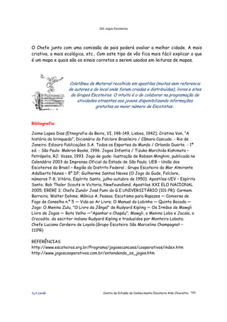 320 Jogos Escoteiros
õ¿õ Lecão Centro de Difusão do Conhecimento Escoteiro Aldo Chioratto- 193
O Chefe junto com uma comissão de pais poderá avaliar a melhor cidade. A mais
criativa, a mais ecológica, etc.. Com este tipo de vôo fica mais fácil explicar o que
é um mapa e quais são os sinais corretos a serem usados em leituras de mapas.
Coletânea de Material recolhido em apostilas (muitas sem referencia
de autores e do local onde foram criadas e distribuídas), livros e sites
de Grupos Escoteiros. O intuito é o de colaborar na programação de
atividades atraentes aos jovens disponibilizando informações
gratuitas ao maior número de Escotistas..
Bibliografia:
Jaime Lopes Dias (Etnografia da Beira, VI, 148-149, Lisboa, 1942); Cristina Von, “A
história do brinquedo”, Dicionário do Folclore Brasileiro / Câmara Cascudo. - Rio de
Janeiro: Ediouro Publicações S.A. Todos os Esportes do Mundo / Orlando Duarte. - 1ª
ed. - São Paulo: Makron Books, 1996. Jogos Infantis / Tizuko Morchida Kishimoto –
Petrópolis, RJ: Vozes, 1993. Jogo de gude: ilustração de Robson Minghini, publicada no
Calendário 2003 da Imprensa Oficial do Estado de São Paulo. UEB – União dos
Escoteiros do Brasil – Região do Distrito Federal ; Grupo Escoteiro do Mar Almirante
Adalberto Nunes – 8º DF; Guilherme Santos Neves (O Jogo do Gude, Folclore,
números 7-8, Vitória, Espírito Santo, julho-outubro de 1950); Apostilas UEV – Espírito
Santo; Bob Thaler Scouts in Victoria, Newfoundland; Apostilas XXI ELO NACIONAL
2005; ERERE 3; Chefe Zundir José Pumi do G.E.UNIVERSITÁRIO (101-PR); Carmem
Barreira; Walter Dohme; Mônica A. Pessoa; Escotismo para Rapazes — Conversa de
Fogo de Conselho n.º 5 — Vida ao Ar Livre; O Manual do Lobinho — Quinto Bocado —
Jogo: O Menino Zulu, "O Livro da Jângal" de Rudyard Kipling — Os Irmãos de Mowgli
Livro de Jogos — Boto Velho —"Apanhar o Chapéu"; Mowgli, o Menino Lobo e Jacala, o
Crocodilo, do escritor indiano Rudyard Kipling e traduzidos por Monteiro Lobato;
Chefe Luciano Cordeiro de Loyola (Grupo Escoteiro São Marcelino Champagnat –
111PR)
REFERÊNCIAS
http://www.escoteiros.org.br/Programa/jogosecancoes/cooperativos/index.htm
http://www.jogoscooperativos.com.br/entendendo_os_jogos.htm
 