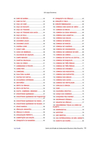 320 Jogos Escoteiros
õ¿õ Lecão Centro de Difusão do Conhecimento Escoteiro Aldo Chioratto- 195
60. CABO DE GUERRA.........................................42
61. CABO DA PAZ ................................................43
62. CAÇA AO CABO .............................................43
63. CAÇA AO ESCALPO.......................................43
64. CAÇA AO TESOURO .....................................44
65. CAÇA AO TESOURO DOS SACIS ..............44
66. CAÇA AO ZULU .............................................45
67. CAÇA AS BRUXAS.........................................45
68. CACHORRO LOUCO .......................................46
69. CACHORRO LOUCO .......................................46
70. CADEIRA LIVRE ............................................47
71. CAIM E ABEL .................................................48
72. CAIXA DE SEGREDOS..................................48
73. CALCANHAR DE AQUILES ..........................48
74. CAMPO MINADO...........................................49
75. CANETAS CRUZADAS ..................................50
76. CARA OU COROA ..........................................51
77. CARREGANDO O FEIJÃO ............................51
78. CARRO PIPA ...................................................51
79. CARROSSEL ....................................................52
80. CASA PARA ALUGAR ....................................52
81. CASTELO DE CARTAS..................................53
82. CAVALEIROS JAPONESES..........................53
83. CENTOPÉIA....................................................53
84. CERTO OU ERRADO......................................54
85. CESTA DE FRUTAS.......................................54
86. CHATO, COMPRIDO, REDONDO................56
87. CHICOTINHO QUEIMADO..........................57
88. CHICOTINHO QUEIMADO NO PAQUISTÃO
................................................................................57
89. CHICOTINHO QUEIMADO NA INDIA.....57
90. CHICOTINHO QUEIMADO NA RUSSIA ..57
91. CINCO MARIAS.............................................58
92. CÍRCULOS ANDANTES ................................59
93. CÍRCULO X LINHAS.....................................59
94. CIVILIZAÇÃO PERFEITA.............................59
95. COMPETIÇÃO DAS MAÇÃS.........................60
96. CONQUISTA DA BANDEIRA ......................60
97. CONQUISTA DO CÍRCULO..........................63
98. CORAÇÃO D´ÁGUA........................................63
99. CORDÃO EMBARAÇADO ...............................64
100. CORRIDA COM SACOS DE AREIA ...........64
101. CORRIDA DA BRUXA ..................................65
102. CORRIDA DA DONA MINHOCA................66
103. CORRIDA DAS LAGARTAS.........................66
104. CORRIDA DAS MULAS ...............................66
105. CORRIDA DE BARCOS ................................67
106. CORRIDA DE BARCOS ................................67
107. CORRIDA DE CADEIRAS............................68
108. CORRIDA DE CARANGUEJOS ...................68
109. CORRIDA DE CARRINHO DE MÃO ..........69
110. CORRIDA DE CARROS ................................69
111. CORRIDA DE COSTAS AS COSTAS ........70
112. CORRIDA DE ESQUILOS ...........................70
113. CORRIDA DE TRÊS PERNAS .....................71
114. CORRIDA DE TRÊS PERNAS .....................71
115. CORRIDA DO CARAMELO ..........................72
116. CORRIDA DOS BISCOITOS ......................72
117. CORRIDA DOS ELEFANTES ......................72
118. CORRIDA DOS GRILOS..............................73
119. CORRIDA DOS SACOS ...............................73
120. CORRIDA NO VENTILADOR......................74
121. CORUJAS E CORVOS..................................74
122. CUBO..............................................................75
123. CULINÁRIA CRIATIVA ..............................75
124. DANÇA DAS CADEIRAS.............................75
125. DANÇANDO PELO MUNDO ........................76
126. DECIFRANCO CÓDIGOS.............................76
127. DESAFIO DO CÍRCULO ..............................77
128. DESCOBRINDO TODAS AS CORES DO
PLANETA................................................................77
129. DESENHISTAS.............................................78
130. DETETIVE .....................................................78
131. DEZ OBJETOS .............................................79
132. DIA INTERNACIONAL DO MEU AMIGO79
133. DISPUTA DO CHAPÉU ................................80
 