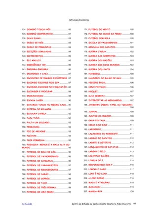 320 Jogos Escoteiros
õ¿õ Lecão Centro de Difusão do Conhecimento Escoteiro Aldo Chioratto- 196
134. DOMINÓ TODOS NÓS ..............................80
135. DOMINÓ COOPERATIVO...........................81
136. DUAS ILHAS................................................83
137. DUELO DE NÓS...........................................83
138. DUELO DE PERGUNTAS .............................84
139. ELEIÇÕES SIMULADAS .............................84
140. ELETRECISTAS............................................85
141. ELO MALUCO ...............................................85
142. EMERGÊNCIA 190 .......................................86
143. EMPURRA-EMPURRA...................................86
144. ENCHENDO A CASA...................................87
145. ENCONTRO DE IRMÃOS ESCOTEIROS .87
146. ESCONDE-ESCONDE NOS EUA ...............87
147. ESCONDE-ESCONDE NO PAQUISTÃO ..88
148. ESCONDER E PROCURAR ...........................88
149. ENCRACHANDO ...........................................88
150. ESPADA LASER............................................90
151. ESTAMOS TODOS NO MESMO SACO....90
152. ESTEIRA DE ROLAGEM..............................91
153. ESTOURA CANELA......................................92
154. FAÇA TUDO..................................................92
155. FALTA UM SOLDADO.................................92
156. FERRADURA..................................................93
157. FIO DE ARIADNE .......................................93
158. FLECHAS .......................................................94
159. FLOR VERMELHA.........................................95
160. FOGUEIRA: MENOR E A MAIS ALTA DO
MUNDO..................................................................95
161. FUTEBOL DE BOLA DE GÁS......................96
162. FUTEBOL DE CACHORRINHOS.................96
163. FUTEBOL DE CANGURUS...........................96
164. FUTEBOL DE CARANGUEIJOS .................97
165. FUTEBOL DE RINOCERONTES.................97
166. FUTEBOL DE SABÃO..................................98
167. FUTEBOL DE SOPROS................................98
168. FUTEBOL DE TACO.....................................99
169. FUTEBOL DE TRÊS PERNAS .....................99
170. FUTEBOL DE UMA REGRA.........................99
171. FUTEBOL DE VENTO ..................................100
172. FUTEBOL NA IDADE DA PEDRA ..............100
173. FUTEBOL SEM BOLA ..................................100
174. GAIOLA DE PASSARINHOS......................101
175. GINCANA DOS SAPATOS..........................102
176. GUERRA D’ÁGUA..........................................102
177. GUERRA DAS SERPENTES .........................103
178. GUERRA DOS BALÕES................................103
179. GUERRA DOS DOIS MUNDOS..................104
180. GUERRA DOS SACIS ..................................104
181. HANDEBOL....................................................105
182. HANDEBOL DE BALÃO DE GÁS................105
183. HIGIENE BUCAL ..........................................106
184. HINO PINTADO ..........................................106
185. HOQUEI ........................................................107
186. ILHA DESERTA............................................107
187. INTERCEPTAR AS MENSAGENS ..............107
188. JANKENPO (PEDRA, PAPEL OU TESOURA)
.................................................................................108
189. JORNAL.........................................................108
190. JUNTAR OS IRMÃOS.................................109
191. KARA-PINTADA...........................................109
192. KISSA KALI KALI .......................................111
193. LABIRINTO...................................................111
194. LAÇADORES DO NORDESTE .....................111
195. LADRÃO DE SAPATOS ...............................112
196. LADRÃO E DETETIVE.................................112
197. LANÇAMENTO DE BATATAS ....................112
198. LARGAR O PELO...........................................113
199. LEVANTAR BALÕES ....................................114
200. LINGUA DO P...............................................114
201. RESPONDENDO COM F ..............................116
202. LIMPAR O LAGO ..........................................117
203. LIXO É NO LIXO ........................................118
204. o LOBO DISSE .............................................118
205. MACA E ATADURAS ...................................119
206. MACACADA ...................................................119
207. MANDA-RUA ................................................120
 