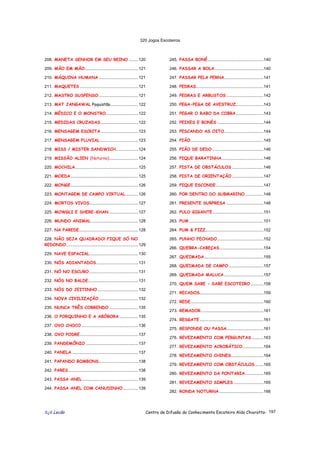 320 Jogos Escoteiros
õ¿õ Lecão Centro de Difusão do Conhecimento Escoteiro Aldo Chioratto- 197
208. MANETA SENHOR EM SEU REINO ........120
209. MÃO EM MÃO..............................................121
210. MÁQUINA HUMANA ..................................121
211. MAQUETES ..................................................121
212. MASTRO SUSPENSO..................................121
213. MAT JANGAWAL Paquistão........................122
214. MÉDICO E O MONSTRO............................122
215. MEDIDAS CRUZADAS ................................122
216. MENSAGEM ESCRITA ................................123
217. MENSAGEM FLUVIAL.................................123
218. MISS / MISTER SANDWICH...................124
219. MISSÃO ALIEN (Noturno).........................124
220. MOCHILA......................................................125
221. MOEDA ..........................................................125
222. MONGE..........................................................126
223. MONTAGEM DE CAMPO VIRTUAL...........126
224. MORTOS VIVOS..........................................127
225. MOWGLI E SHERE-KHAN .........................127
226. MUNDO ANIMAL ........................................128
227. NA PAREDE...................................................128
228. NÃO SEJA QUADRADO! FIQUE SÓ NO
REDONDO..............................................................129
229. NAVE ESPACIAL..........................................130
230. NÓS ADIANTADOS....................................131
231. NÓ NO ESCURO ..........................................131
232. NÓS NO BALDE...........................................131
233. NÓS DO JEITINHO ...................................132
234. NOVA CIVILIZAÇÃO..................................132
235. NUNCA TRÊS CORRENDO .........................135
236. O PORQUINHO E A ABÓBORA ................135
237. OVO CHOCO.................................................136
238. OVO PODRE..................................................137
239. PANDEMÔNIO .............................................137
240. PANELA .........................................................137
241. PAPANDO BOMBONS..................................138
242. PARES............................................................138
243. PASSA ANEL ................................................139
244. PASSA ANEL COM CANUDINHO.............139
245. PASSA BONÉ................................................140
246. PASSAR A BOLA..........................................140
247. PASSAR PELA PERNA..................................141
248. PEDRAS..........................................................141
249. PEDRAS E ARBUSTOS ................................142
250. PEGA-PEGA DE AVESTRUZ........................143
251. PEGAR O RABO DA COBRA........................143
252. PEIXES E BONÉS ........................................144
253. PESCANDO AS OITO..................................144
254. PIÃO...............................................................145
255. PIÃO DE DEDO ............................................146
256. PIQUE BARATINHA....................................146
257. PISTA DE OBSTÁCULOS ...........................146
258. PISTA DE ORIENTAÇÃO ...........................147
259. PIQUE ESCONDE.........................................147
260. POR DENTRO DO SUBMARINO................148
261. PRESENTE SURPRESA ................................148
262. PULO GIGANTE............................................151
263. PUM ................................................................151
264. PUM & FIZZ..................................................152
265. PUNHO FECHADO........................................152
266. QUEBRA-CABEÇAS......................................154
267. QUEIMADA...................................................155
268. QUEIMADA DE CAMPO ..............................157
269. QUEIMADA MALUCA..................................157
270. QUEM SABE - SABE ESCOTEIRO ...........158
271. RECADOS.......................................................159
272. REDE...............................................................160
273. REMADOR......................................................161
274. RESGATE .......................................................161
275. RESPONDE OU PASSA................................161
276. REVEZAMENTO COM PERGUNTAS ..........163
277. REVEZAMENTO ACROBÁTICO..................164
278. REVEZAMENTO CHINES............................164
279. REVEZAMENTO COM OBSTÁCULOS .......165
280. REVEZAMENTO DA PONTARIA................165
281. REVEZAMENTO SIMPLES..........................165
282. RONDA NOTURNA ......................................166
 