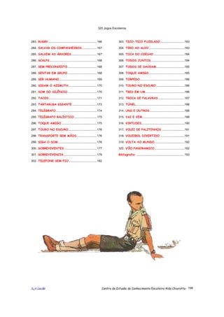 320 Jogos Escoteiros
õ¿õ Lecão Centro de Difusão do Conhecimento Escoteiro Aldo Chioratto- 198
283. RUGBY............................................................166
284. SALVAR OS COMPANHEIROS ..................167
285. SALVEM AS ÁRVORES ...............................167
286. SCALPS..........................................................168
287. SEM PRECONCEITO....................................168
288. SENTAR EM GRUPO....................................168
289. SER HUMANO..............................................169
290. SIGAM O AZIMUTH...................................170
291. SOM DO SILÊNCIO....................................170
292. TACOS...........................................................171
293. TARTARUGA GIGANTE ..............................173
294. TELÉGRAFO ..................................................174
295. TELÉGRAFO BALÍSTICO............................175
296. TOQUE AMIGO ...........................................175
297. TOURO NO ESCURO...................................176
298. TRANSPORTE SEM MÃOS.........................176
299. SIGA O SOM................................................176
300. SOBREVIVENTES ........................................177
301. SOBREVIVENCIA.........................................179
302. TELEFONE SEM FIO ..................................182
303. TICO-TICO FUZILADO..............................183
304. TIRO AO ALVO............................................183
305. TOCA DO COELHO ......................................184
306. TODOS JUNTOS .........................................184
307. TODOS SE SAÚDAM...................................185
308. TOQUE AMIGO............................................185
309. TORPEDO.......................................................186
310. TOURO NO ESCURO ...................................186
311. TRES EM UM................................................186
312. TROCA DE PALAVRAS ................................187
313. TÚNEL............................................................188
314. UNS E OUTROS...........................................188
315. VAI E VEM....................................................188
316. VIRTUDES.....................................................190
317. VOLEI DE PALITINHOS ............................191
318. VOLEIBOL DIVERTIDO ..............................191
319. VOLTA AO MUNDO.....................................192
320. VÔO PANORAMICO.....................................192
Bibliografia: ...........................................................193
 