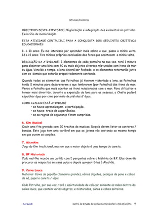 320 Jogos Escoteiros
õ¿õ Lecão Centro de Difusão do Conhecimento Escoteiro Aldo Chioratto 19
OBJETIVOS DESTA ATIVIDADE: Organização e integração dos elementos na patrulha.
Exercício de memorização
ESTA ATIVIDADE CONTRUIBUI PARA A CONQUISTA DOS SEGUINTES OBJETIVOS
EDUCACIONAIS:
11 a 13 anos: Eu me interesso por aprender mais sobre o que passa a minha volta.
13 a 15 anos: Tiro minhas próprias conclusões dos fatos que acontecem a minha volta.
DESCRIÇÃO DA ATIVIDADE: 2 elementos de cada patrulha na sua vez, terá 1 minuto
para observar uma lona com 60 ou mais objetos diversos misturados com itens do mar
ou água. Vencido o tempo, a lona deverá ser fechada e os elementos retornarão junto
com os demais que estarão propositadamente cantando.
Quando todos os elementos das Patrulhas já tiverem vistoriado a lona, as Patrulhas
terão 5 minutos para descreverem o que lembrarem (por Patrulha) dos itens do mar.
Vence a Patrulha que mais acertar os itens relacionados com o mar. Para dificultar e
tornar mais divertido, durante a exposição da lona para as pessoas, a Chefia poderá
esguichar água por cima por meio de pistolas d´água.
COMO AVALIAR ESTÁ ATIVIDADE
• se houve aprendizagem e participação.
• se houve troca de experiências.
• se as regras de segurança foram cumpridas.
6. Kim Musical
Ouvir uma fita gravada com 20 trechos de musicas. Depois devem listar os cantores /
bandas. Este jogo tem uma variável em que os jovens vão anotando ao mesmo tempo
em que ouvem as canções.
7. Microkim
Jogo do Kim tradicional, mas em que o maior objeto é uma tampa de caneta.
8. BP Historiado
Cada matilha recebe um cartão com 5 perguntas sobre a história de B.P. Elas deverão
procurar as respostas em seus guias e depois apresentá-las à Alcatéia.
9. Caixa Louca
Material: Caixa de papelão (tamanho grande), vários objetos, pedaços de pano e cabos
de nó, papel e caneta / lápis.
Cada Patrulha, por sua vez, terá a oportunidade de colocar somente as mãos dentro da
caixa louca, que contém vários objetos, e misturados, panos e cabos solteiros.
 
