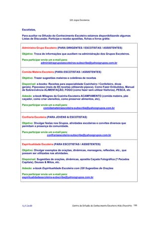 320 Jogos Escoteiros
õ¿õ Lecão Centro de Difusão do Conhecimento Escoteiro Aldo Chioratto- 199
Escotistas,
Para auxiliar na Difusão do Conhecimento Escoteiro estamos disponibilizando algumas
Listas de Discussão. Participe e receba apostilas, fichas e livros grátis:
Administra Grupo Escoteiro (PARA DIRIGENTES / ESCOTISTAS / ASSISTENTES)
Objetivo: Troca de informações que auxiliem na administração dos Grupos Escoteiros.
Para participar envie um e-mail para:
administragruposescoteiros-subscribe@yahoogrupos.com.br
Comida Mateira Escoteira (PARA ESCOTISTAS / ASSISTENTES)
Objetivo: Trazer sugestões mateiras e coletânea de receitas
Disponível: e-books: Receitas para especialidade Cozinheiro / Confeiteiro, dicas
gerais), Pipocasso (mais de 60 receitas utilizando pipoca), Como Fazer Embutidos, Manual
de Sobrevivência ALIMENTAÇÃO, FOGO (como fazer sem utilizar fósforos), PESCA, etc
Adesão: e-book Milagres da Cozinha Escoteira ACAMPAMENTO (comida mateira, pão
caçador, como criar utensílios, como preservar alimentos, etc),
Para participar envie um e-mail para:
comidamateiraescoteira-subscribe@yahoogrupos.com.br
Confraria Escoteira (PARA JOVENS & ESCOTISTAS)
Objetivo: Divulgar festas nos Grupos, atividades escoteiras e convites diversos que
permitam a presença da comunidade.
Para participar envie um e-mail para:
confrariaescoteira-subscribe@yahoogrupos.com.br
Espiritualidade Escoteira (PARA ESCOTISTAS / ASSISTENTES)
Objetivo: Divulgar exemplos de orações, dinâmicas, mensagens, reflexões, etc., que
possam ser utilizadas nas atividades.
Disponível: Sugestões de orações, dinâmicas, apostila Caçada Fotográfica (7 Pecados
Capitais), Deuses & Mitos, etc.
Adesão: e-book Espiritualidade Escoteira com 220 Sugestões de Orações
Para participar envie um e-mail para:
espiritualidadeescoteira-subscribe@yahoogrupos.com.br
 