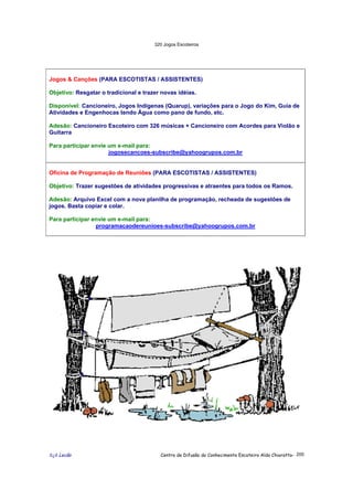 320 Jogos Escoteiros
õ¿õ Lecão Centro de Difusão do Conhecimento Escoteiro Aldo Chioratto- 200
Jogos & Canções (PARA ESCOTISTAS / ASSISTENTES)
Objetivo: Resgatar o tradicional e trazer novas idéias.
Disponível: Cancioneiro, Jogos Indígenas (Quarup), variações para o Jogo do Kim, Guia de
Atividades e Engenhocas tendo Água como pano de fundo, etc.
Adesão: Cancioneiro Escoteiro com 326 músicas + Cancioneiro com Acordes para Violão e
Guitarra
Para participar envie um e-mail para:
jogosecancoes-subscribe@yahoogrupos.com.br
Oficina de Programação de Reuniões (PARA ESCOTISTAS / ASSISTENTES)
Objetivo: Trazer sugestões de atividades progressivas e atraentes para todos os Ramos.
Adesão: Arquivo Excel com a nova planilha de programação, recheada de sugestões de
jogos. Basta copiar e colar.
Para participar envie um e-mail para:
programacaodereunioes-subscribe@yahoogrupos.com.br
 