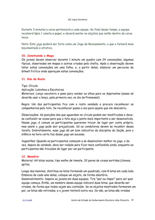 320 Jogos Escoteiros
õ¿õ Lecão Centro de Difusão do Conhecimento Escoteiro Aldo Chioratto 20
Durante 3 minutos a caixa pertencerá a cada equipe. Ao final desse tempo, a equipe
receberá lápis / caneta e papel, e deverá anotar os objetos que estão dentro da caixa
louca.
Nota: Este jogo poderá ser feito como um Jogo de Revezamento, o que o tornará mais
movimentado e atrativo.
10. Construindo o Mapa
Os jovens devem observar durante 1 minuto um quadro com 24 convenções, algumas
típicas, observadas em mapas e outras criadas pela chefia. Após a observação devem
listar estas convenções em uma folha, e, a partir delas, elaborar um percurso de
Gilwell fictício onde apareçam estas convenções.
11. Kim de Rosto
Tipo: Círculo
Aplicação: Lobinhos e Escoteiros
Materiais: Lenço escoteiro e pano para vendar os olhos para os Aspirantes (esses só
deverão usar o lenço, pela primeira vez, no dia da Promessa!).
Regra: Um dos participantes fica com o rosto vendado e procura reconhecer os
companheiros pelo tato. Se reconhecer passa a vez para aquele que ele descobriu.
Observações: As posições dos que aguardam no círculo podem ser modificadas e deve-
se confundir as vozes para que o tato seja o ponto mais importante a ser desenvolvido.
Nesse jogo, é comum os participantes quererem trocar de lugar por conta própria,
mas assim o jogo pode sair prejudicado. Só os condutores devem se incumbir dessa
tarefa. Indiretamente, esse jogo dá um bom indicativo da disciplina da Seção, pois o
silêncio na hora certa faz desse jogo um sucesso.
Sugestões: Quando os participantes começam a se desenvolver melhor no jogo, o da
vez, depois de vendado, deve ser rodado para ficar mais confundido ainda, enquanto os
participantes são trocados de lugar por um participante.
12. Memória
Material: 64 latas vazias, tipo molho de tomate, 32 pares de coisas sortidas (chaves,
apitos.
Longe dos meninos, distribua as latas formando um quadrado, com 8 latas em cada lado.
Embaixo de cada uma delas, coloque um objeto, de forma aleatória.
Desenvolvimento: Separe os jovens em duas equipes. Tire "par-ou-ímpar" para ver qual
equipe começa. Então, um membro dessa equipe indicará duas latas, que deverão ser
viradas, de forma que todos vejam seu conteúdo. Se os objetos mostrados formarem um
par, as latas são retiradas, e o jovem tentará outra vez. Se não, as latas são viradas
 
