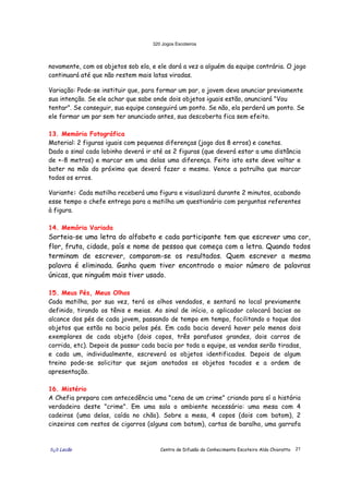 320 Jogos Escoteiros
õ¿õ Lecão Centro de Difusão do Conhecimento Escoteiro Aldo Chioratto 21
novamente, com os objetos sob ela, e ele dará a vez a alguém da equipe contrária. O jogo
continuará até que não restem mais latas viradas.
Variação: Pode-se instituir que, para formar um par, o jovem deva anunciar previamente
sua intenção. Se ele achar que sabe onde dois objetos iguais estão, anunciará "Vou
tentar". Se conseguir, sua equipe conseguirá um ponto. Se não, ela perderá um ponto. Se
ele formar um par sem ter anunciado antes, sua descoberta fica sem efeito.
13. Memória Fotográfica
Material: 2 figuras iguais com pequenas diferenças (jogo dos 8 erros) e canetas.
Dado o sinal cada lobinho deverá ir até as 2 figuras (que deverá estar a uma distância
de +-8 metros) e marcar em uma delas uma diferença. Feito isto este deve voltar e
bater na mão do próximo que deverá fazer o mesmo. Vence a patrulha que marcar
todos os erros.
Variante: Cada matilha receberá uma figura e visualizará durante 2 minutos, acabando
esse tempo o chefe entrega para a matilha um questionário com perguntas referentes
à figura.
14. Memória Variada
Sorteia-se uma letra do alfabeto e cada participante tem que escrever uma cor,
flor, fruta, cidade, país e nome de pessoa que começa com a letra. Quando todos
terminam de escrever, comparam-se os resultados. Quem escrever a mesma
palavra é eliminada. Ganha quem tiver encontrado o maior número de palavras
únicas, que ninguém mais tiver usado.
15. Meus Pés, Meus Olhos
Cada matilha, por sua vez, terá os olhos vendados, e sentará no local previamente
definido, tirando os tênis e meias. Ao sinal de início, o aplicador colocará bacias ao
alcance dos pés de cada jovem, passando de tempo em tempo, facilitando o toque dos
objetos que estão na bacia pelos pés. Em cada bacia deverá haver pelo menos dois
exemplares de cada objeto (dois copos, três parafusos grandes, dois carros de
corrida, etc). Depois de passar cada bacia por toda a equipe, as vendas serão tiradas,
e cada um, individualmente, escreverá os objetos identificados. Depois de algum
treino pode-se solicitar que sejam anotados os objetos tocados e a ordem de
apresentação.
16. Mistério
A Chefia prepara com antecedência uma "cena de um crime" criando para sí a história
verdadeira deste "crime". Em uma sala o ambiente necessário: uma mesa com 4
cadeiras (uma delas, caída no chão). Sobre a mesa, 4 copos (dois com batom), 2
cinzeiros com restos de cigarros (alguns com batom), cartas de baralho, uma garrafa
 