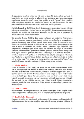 320 Jogos Escoteiros
õ¿õ Lecão Centro de Difusão do Conhecimento Escoteiro Aldo Chioratto 22
de aguardente e outras coisas que não vem ao caso. No chão, outras garrafas de
aguardente, um jornal aberto na página de um seqüestro que tenha acontecido,
manchas de sangue (catchup) e uma faca também suja de "sangue". Outra cadeira
caída e cordas ao seu redor. As manchas de "sangue" no chão, fazem uma trilha até a
porta. Deve-se dar uma impressão de ter acontecido uma briga no local.
História Imaginária Os lobinhos, depois de observarem a cena do crime, em silêncio,
reúnem-se em matilhas e tentam "montar uma história" deduzindo os acontecimentos
baseados nos indícios que observaram. Vencerá a matilha que mais se aproximar da
"história verídica" montada pela Chefia.
Um exemplo de uma história: Dois casais realizaram um seqüestro. Amarraram a
vítima na cadeira e enquanto aguardavam o contato com os familiares para pedirem o
resgate, jogavam cartas e bebiam, fazendo planos para o futuro de como gastariam o
dinheiro. A bebida forte começou a fazer efeito e eles brigaram. Um deles sacou uma
faca e feriu o comparsa que mesmo ferido, conseguiu fugir amparado pela
companheira, perseguido pelo outro casal. No decorrer da briga, o seqüestrado
consegue desamarrar-se e quando fica sozinho, aproveita a oportunidade e foge. Com
mais alguns detalhes pode-se dificultar a observação e a dedução, tornando a
atividade mais "difícil", juntando-se o "dinheiro" do resgate, uma agenda telefônica,
uma "carteira de policial" (para deduzir que havia um policial envolvido) e tantas
outras coisas mais. Pode-se posteriormente, solicitar que cada matilha "monte" uma
nova história para que seja repetida a atividade, em outra oportunidade.
17. Nós Da Memória
Fichas de cartolina (10cm x 10cm) com xerox dos nós, outras com os nomes e outras
com a utilização dos nós. Formar a Alcatéia em volta de uma mesa onde estarão
dispostas as fichas com o conteúdo (nós, nomes ou a utilização) para cima para os
lobinhos observarem durante 1 minuto. Acabado esse tempo as fichas serão viradas
com o conteúdo para baixo. Por revezamento, cada um deverá virar duas fichas,
fazendo a relação entre nome e gravura ou nome e utilização ou gravura e utilização
dos nós, cada vez que o lobinho acertar o par retiram-se as 2 fichas e tem direito a
mais uma jogada. Se errar viram-se as fichas (sempre no mesmo lugar) e passa a vez
para o próximo.
18. Olhem O Quadro
A matilha tem 1 minuto para observar um quadro levado pela chefia. Depois deverá
responder perguntas sobre o quadro. Pode-se solicitar uma "reprodução" do quadro.
19. Quadrícula De Observação
Preparam-se vários cartões riscando-os de modo a dividir cada um em 16 quadrados. O
chefe coloca num dos cartões em vários quadrados, à vontade, grãos de feijão ou de
 