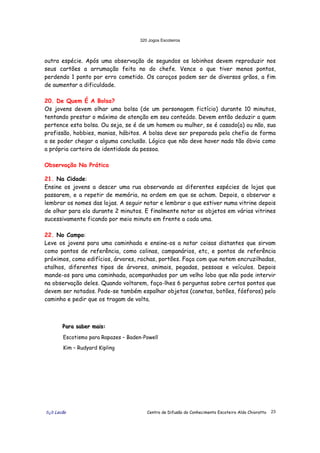 320 Jogos Escoteiros
õ¿õ Lecão Centro de Difusão do Conhecimento Escoteiro Aldo Chioratto 23
outra espécie. Após uma observação de segundos os lobinhos devem reproduzir nos
seus cartões a arrumação feita no do chefe. Vence o que tiver menos pontos,
perdendo 1 ponto por erro cometido. Os caroços podem ser de diversos grãos, a fim
de aumentar a dificuldade.
20. De Quem É A Bolsa?
Os jovens devem olhar uma bolsa (de um personagem fictício) durante 10 minutos,
tentando prestar o máximo de atenção em seu conteúdo. Devem então deduzir a quem
pertence esta bolsa. Ou seja, se é de um homem ou mulher, se é casado(a) ou não, sua
profissão, hobbies, manias, hábitos. A bolsa deve ser preparada pela chefia de forma
a se poder chegar a alguma conclusão. Lógico que não deve haver nada tão óbvio como
a própria carteira de identidade da pessoa.
Observação Na Prática
21. Na Cidade:
Ensine os jovens a descer uma rua observando as diferentes espécies de lojas que
passarem, e a repetir de memória, na ordem em que se acham. Depois, a observar e
lembrar os nomes das lojas. A seguir notar e lembrar o que estiver numa vitrine depois
de olhar para ela durante 2 minutos. E finalmente notar os objetos em várias vitrines
sucessivamente ficando por meio minuto em frente a cada uma.
22. No Campo:
Leve os jovens para uma caminhada e ensine-os a notar coisas distantes que sirvam
como pontos de referência, como colinas, campanários, etc, e pontos de referência
próximos, como edifícios, árvores, rochas, portões. Faça com que notem encruzilhadas,
atalhos, diferentes tipos de árvores, animais, pegadas, pessoas e veículos. Depois
mande-os para uma caminhada, acompanhados por um velho lobo que não pode intervir
na observação deles. Quando voltarem, faça-lhes 6 perguntas sobre certos pontos que
devem ser notados. Pode-se também espalhar objetos (canetas, botões, fósforos) pelo
caminho e pedir que os tragam de volta.
PPPaaarrraaa sssaaabbbeeerrr mmmaaaiiisss:::
Escotismo para Rapazes – Baden-Powell
Kim – Rudyard Kipling
 