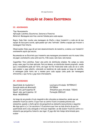 320 Jogos Escoteiros
õ¿õ Lecão Centro de Difusão do Conhecimento Escoteiro Aldo Chioratto 24
CCCOOOLLLEEEÇÇÇÃÃÃOOO DDDEEE JJJOOOGGGOOOSSS EEESSSCCCOOOTTTEEEIIIRRROOOSSS
23. ADVOGADOS
Tipo: Revezamento
Aplicação: Lobinhos, Escoteiros, Seniores e Pioneiros
Material: Mensagens escritas a serem faladas para cada equipe.
Regra: Cada líder recebe uma mensagem do Chefe e deve transmitir a cada um da sua
equipe de boca para ouvido, após passar por uma "estrada". Ganha a equipe que trouxer a
mensagem final intacta.
Observações: Esse jogo dá um bom desenvolvimento de memória, e ensina a se transmitir
exatamente aquilo que escuta.
Recomenda-se ao Escotista que transmita uma mensagem previamente escrita numa folha
de papel, exatamente como está escrita, três vezes, nem mais, nem menos.
Sugestões: Para Lobinhos, fazer uma pista de obstáculos simples. No campo ou numa
praça, esse jogo fica bem aplicado. Para os demais, os obstáculos devem progredir, sendo
que o revezamento pode ser feito, em lugar da fila tradicional onde cada um vai e volta
para passar o jogo adiante, colocando os membros de cada equipe ao longo do caminho.
A mensagem pode tanto ser a mesma para cada equipe como pode ser mensagens
diferentes, o que torna o jogo mais interessante.
24. ADVOGADOS
Quantidade de Ajudantes 1
Duração média em Minutos10
Quant. mín. participantes 15
Quant. máx. participantes 32
Modo MODERADO
Local para Atividade INTERNA E
EXTERNA
Atmosfera para Atividade TODAS
Formação CIRCULO
Ao longo de um grande círculo imaginário são colocados os elementos, sendo que um
elemento ficará ao centro. O que tiver ao centro ficará circulando próximo aos
elementos, quando o chefe apitar ele perguntará ao elemento mais próximo o seguinte:
Me diga qual é a ( x ) lei escoteira ? O escoteiro que tiver ao lado direito do que foi
questionado será o seu advogado e terá que responder, se não souber ficará no centro e o
elemento que perguntou tomará o seu lugar. O jogo não tem tempo determinado para
acabar
 