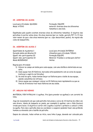 320 Jogos Escoteiros
õ¿õ Lecão Centro de Difusão do Conhecimento Escoteiro Aldo Chioratto 25
25. ACERTEM OS ALVOS
Local para Atividade: QUADRA
Modo: ATIVO
Formação: EQUIPE
material: diversos alvos de diferentes
tamanhos e uma bola.
Espalhados pela quadra existem diversos alvos de diferentes tamanhos. O objetivo das
patrulhas é acertar estes alvos. Os alvos maiores (por ex: balde, garrafa PET 2 LT) tem
valor menor do que o dos alvos menores (por ex. copo descartável, pedra). As regras são
como de basquetinho.
26. ACERTEM OS ALVOS 2
Quantidade de Ajudantes 1
Duração média em Minutos 10
Quant. mín. participantes 20
Quant. máx. participantes 32
Modo MODERADO
Local para Atividade INTERNA
Atmosfera para Atividade TODAS
Formação EQUIPE
Material: 4 baldes e cordas para definir
limites
Regras para Atividade:
1) Colocar no campo um balde para cada equipe, com uma distância delimitada em sua
volta.
2) Cada equipe tem 20 fósforos, marcados antecipadamente com as cores da equipe
(reforçar o espírito de Patrulha).
3) Ao sinal do apito, todos tentam lançar os fósforos para o balde da sua equipe,
usando canudinhos de refresco.
4) Vence equipe que conseguir colocar os 20 fósforos mais rapidamente ou que ao
final de 10 minutos tiver mais fósforos em seu balde.
27. AGULHA NO NINHO
MATERIAL POR PATRULHA: 6 agulhas, fita (para prender as agulhas) e um carretel de
linha.
Jogo de revezemento em que cada patrulha tem preso a cerca de 3,5 metros do chão ( em
uma árvore, tabela de basquete ou janela, por exemplo) 6 agulhas, com o ilhós (buraco)
virado para baixo. O objetivo é correr até a agulha e auxiliar o primeiro a colocar a linha
na agulha. Para isso a patrulha deve se coordenar e cooperar podendo fazer uma pirâmide
humana ou elevando com o bastão de patrulha.
Depois de colocado, todos voltam ao início, nova linha é pega, devendo ser colocada pelo
 