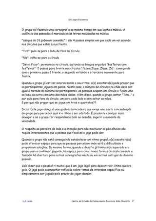 320 Jogos Escoteiros
õ¿õ Lecão Centro de Difusão do Conhecimento Escoteiro Aldo Chioratto 27
O grupo vai fazendo uma coreografia ao mesmo tempo em que canta a música. A
cadência das passadas é marcada pelas letras maiúsculas na música.
"aMigos de Jó joGavam caxanGá." : são 4 passos simples em que cada um vai pulando
nos círculos que estão à sua frente.
"Tira": pula-se para o lado de fora do círculo
"Põe": volta-se para o círculo
"Deixa Ficar": permanece no círculo, agitando os braços erguidos "fesTeiros com
fesTeiros": 2 passos para frente nos círculos "fazem Zigue, Zigue, Zá" : começando
com o primeiro passo à frente, o segundo voltando e o terceiro novamente para
frente.
Quando o grupo já estiver sincronizando o seu ritmo, o(a) escotista(a) pode propor que
os participantes joguem em pares. Neste caso, o número de círculos no chão deve ser
igual à metade do número de participantes, as pessoas ocupam um círculo e ficam uma
ao lado da outra com uma das mãos dadas. Além disso, quando o grupo cantar "Tira..." o
par pula para fora do círculo, um para cada lado e sem soltar as mãos.
E por que não propor que se jogue em trios e quartetos??
Dicas: Este jogo-dança é uma gostosa brincadeira que exige uma certa concentração
do grupo para perceber qual é o ritmo a ser adotado. É prudente começar mais
devagar e se o grupo for respondendo bem ao desafio, sugerir o aumento da
velocidade.
O respeito ao parceiro do lado e a atenção para não machucar os pés alheios são
toques interessantes que a pessoa que focaliza o jogo pode dar.
Quando o grupo não está conseguindo estabelecer um ritmo grupal, o(a) escotista(a)
pode oferecer espaço para que as pessoas percebam onde está a dificuldade e
proponham soluções. Da mesma forma, quando o desafio já tenha sido superado e o
grupo queira continuar jogando, há espaço para criar novas formas de deslocamento e
também há abertura para outras coreografias nesta ou em outras cantigas do domínio
popular.
Vale dizer que o pessoal ri muito, que é um jogo legal para descontrair, ótimo quebra-
gelo. O jogo pode acompanhar reflexão sobre temas de interesse específico ou
simplesmente ser jogado pelo prazer de jogar-dançar.
 