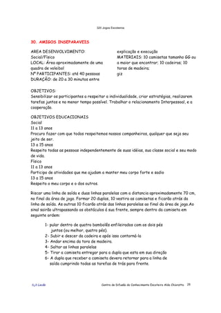 320 Jogos Escoteiros
õ¿õ Lecão Centro de Difusão do Conhecimento Escoteiro Aldo Chioratto 28
30. AMIGOS INSEPARAVEIS
AREA DESENVOLVIMENTO:
Social/Físico
LOCAL: Área aproximadamente de uma
quadra de voleibol
Nº PARTICIPANTES: até 40 pessoas
DURAÇÃO: de 20 a 30 minutos entre
explicação e execução
MATERIAIS: 10 camisetas tamanho GG ou
a maior que encontrar; 10 cadeiras; 10
toras de madeira;
giz
OBJETIVOS:
Sensibilizar os participantes a respeitar a individualidade, criar estratégias, realizarem
tarefas juntos e no menor tempo possível. Trabalhar o relacionamento Interpessoal, e a
cooperação.
OBJETIVOS EDUCACIONAIS
Social
11 a 13 anos
Procuro fazer com que todos respeitemos nossos companheiros, qualquer que seja seu
jeito de ser.
13 a 15 anos
Respeito todas as pessoas independentemente de suas idéias, sua classe social e seu modo
de vida.
Físico
11 a 13 anos
Participo de atividades que me ajudam a manter meu corpo forte e sadio
13 a 15 anos
Respeito o meu corpo e o dos outros.
Riscar uma linha de saída e duas linhas paralelas com a distancia aproximadamente 70 cm,
no final da área de jogo. Formar 20 duplas, 10 vestira as camisetas e ficarão atrás da
linha de saída. As outras 10 ficarão atrás das linhas paralelas ao final da área de jogo.Ao
sinal sairão ultrapassando os obstáculos á sua frente, sempre dentro da camiseta em
seguinte ordem:
1- pular dentro de quatro bambolês enfileirados com os dois pés
juntos (ou melhor, quatro pés).
2- Subir e descer da cadeira e após isso contorná-la
3- Andar encima da tora de madeira.
4- Saltar as linhas paralelas
5- Tirar a camiseta entregar para a dupla que esta em sua direção
6- A dupla que receber a camiseta devera retornar para a linha de
saída cumprindo todas as tarefas de trás para frente.
 