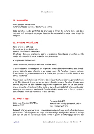320 Jogos Escoteiros
õ¿õ Lecão Centro de Difusão do Conhecimento Escoteiro Aldo Chioratto 29
31. ANCORAGEM
local: qualquer um com terra.
material utilizado: palitinhos de churrasco e linha.
Cada patrulha recebe palitinhos de churrasco e linhas de costura. Com eles deve
construir os 3 modelos de ancoragem da melhor forma possível, inclusive com a proporção
adequada.
32. ANTENAS PARABÓLICAS
Faixa etária: 12 a 14 anos
Forma de participação: Patrulha
Área de crescimentos: Intelectual
Objetivos: Conhecer explicações sobre os processos tecnológicos presentes na vida
diária, tais como eletricidade, televisão, aviação e outros.
A pergunta motivadora será:
- Como as antenas parabólicas emitem e recebem sinais?
O coordenador da atividade pede que na próxima semana cada Patrulha traga dois guarda-
chuvas, bastante papel alumínio e um despertador. As Patrulhas ficaram curiosas.
Primeiramente faça uma demonstração e depois peça para cada Patrulha montar a sua
antena parabólica.
Recubra com papel alumínio os interiores de dois guarda-chuvas abertos, para refletirem
o sol. Eles ficam de frente um para o outro. Quando todas as Patrulhas fizerem suas
antenas peça que um dos elementos segure um despertador perto de um dos guarda-
chuvas enquanto outro elemento fica junto ao outro. Depois cada Patrulha poderá passar
mensagens para os outros membros da Patrulha. O feixe sonoro será refletido, captado e
concentrado e ouvem-se claramente os sons emitidos.
33. APAGA A VELA
Local para Atividade: QUADRA
Modo: ATIVO
Formação: EQUIPE
material: uma seringa por senior, uma ou
mais velas por patrulha.
Cada patrulha tem uma (ou várias ) vela acesa colocada dentro de um círculo onde ninguém
pode entrar. Cada integrante da tropa tem uma seringa. O objetivo é encher a seringa
com água em uma das panelas que fica no centro da quadra e tentar apagar as velas das
 