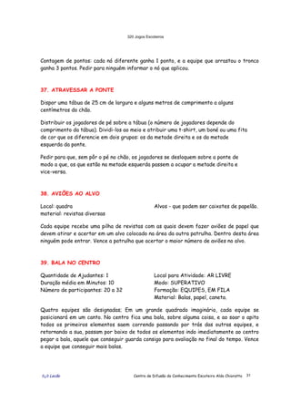 320 Jogos Escoteiros
õ¿õ Lecão Centro de Difusão do Conhecimento Escoteiro Aldo Chioratto 31
Contagem de pontos: cada nó diferente ganha 1 ponto, e a equipe que arrastou o tronco
ganha 3 pontos. Pedir para ninguém informar o nó que aplicou.
37. ATRAVESSAR A PONTE
Dispor uma tábua de 25 cm de largura e alguns metros de comprimento a alguns
centímetros do chão.
Distribuir os jogadores de pé sobre a tábua (o número de jogadores depende do
comprimento da tábua). Dividi-los ao meio e atribuir uma t-shirt, um boné ou uma fita
de cor que os diferencie em dois grupos: os da metade direita e os da metade
esquerda da ponte.
Pedir para que, sem pôr o pé no chão, os jogadores se desloquem sobre a ponte de
modo a que, os que estão na metade esquerda passem a ocupar a metade direita e
vice-versa.
38. AVIÕES AO ALVO
Local: quadra
material: revistas diversas
Alvos - que podem ser caixotes de papelão.
Cada equipe recebe uma pilha de revistas com as quais devem fazer aviões de papel que
devem atirar e acertar em um alvo colocado na área da outra patrulha. Dentro desta área
ninguém pode entrar. Vence a patrulha que acertar o maior número de aviões no alvo.
39. BALA NO CENTRO
Quantidade de Ajudantes: 1
Duração média em Minutos: 10
Número de participantes: 20 a 32
Local para Atividade: AR LIVRE
Modo: SUPERATIVO
Formação: EQUIPES, EM FILA
Material: Balas, papel, caneta.
Quatro equipes são designadas; Em um grande quadrado imaginário, cada equipe se
posicionará em um canto. No centro fica uma bala, sobre alguma coisa, e ao soar o apito
todos os primeiros elementos saem correndo passando por trás das outras equipes, e
retornando a sua, passam por baixo de todos os elementos indo imediatamente ao centro
pegar a bala, aquele que conseguir guarda consigo para avaliação no final do tempo. Vence
a equipe que conseguir mais balas.
 