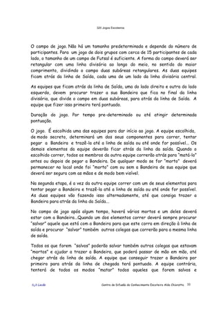 320 Jogos Escoteiros
õ¿õ Lecão Centro de Difusão do Conhecimento Escoteiro Aldo Chioratto 33
O campo de jogo. Não há um tamanho predeterminado e depende do número de
participantes. Para um jogo de dois grupos com cerca de 15 participantes de cada
lado, o tamanho de um campo de Futsal é suficiente. A forma do campo deverá ser
retangular com uma linha divisória ao longo do meio, no sentido do maior
comprimento, dividindo o campo duas subáreas retangulares. As duas equipes
ficam atrás da linha de Saída, cada uma de um lado da linha divisória central.
As equipes que ficam atrás da linha de Saída, uma do lado direito e outra do lado
esquerdo, devem procurar trazer a sua Bandeira que fica no final da linha
divisória, que divide o campo em duas subáreas, para atrás da linha de Saída. A
equipe que fizer isso primeiro terá pontuado.
Duração do jogo. Por tempo pre-determinado ou até atingir determinada
pontuação.
O jogo. É escolhida uma das equipes para dar início ao jogo. A equipe escolhida,
de modo secreto, determinará um dos seus componentes para correr, tentar
pegar a Bandeira e trazê-la até a linha de saída ou até onde for possível... Os
demais elementos da equipe deverão ficar atrás da linha da saída. Quando o
escolhido correr, todos os membros da outra equipe correrão atrás para “matá-lo”
antes ou depois de pegar a Bandeira. De qualquer modo se for “morto” deverá
permanecer no local onde foi “morto” com ou sem a Bandeira de sua equipe que
deverá ser segura com as mãos e de modo bem visível.
Na segunda etapa, é a vez da outra equipe correr com um de seus elementos para
tentar pegar a Bandeira e trazê-la até a linha de saída ou até onde for possível.
As duas equipes vão fazendo isso alternadamente, até que consiga trazer a
Bandeira para atrás da linha da Saída...
No campo de jogo após algum tempo, haverá vários mortos e um deles deverá
estar com a Bandeira...Quando um dos elementos correr deverá sempre procurar
“salvar” aquele que está com a Bandeira para que este corra em direção à linha de
saída e procurar “salvar” também outros colegas que correrão para a mesma linha
de saída.
Todos os que forem “salvos” poderão salvar também outros colegas que estavam
“mortos” e ajudar a trazer a Bandeira, que poderá passar de mão em mão, até
chegar atrás da linha de saída. A equipe que conseguir trazer a Bandeira por
primeiro para atrás da linha de chegada terá pontuado. A equipe contrária,
tenterá de todos os modos “matar” todos aqueles que forem salvos e
 