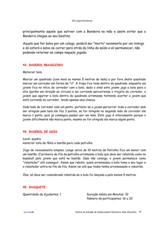 320 Jogos Escoteiros
õ¿õ Lecão Centro de Difusão do Conhecimento Escoteiro Aldo Chioratto 34
principalmente aquele que estiver com a Bandeira na mão e assim evitar que a
Bandeira chegue ao seu Destino.
Aquele que for salvo por um colega poderá ser “morto” novamente por um inimigo
e só estará a salvo se correr para atrás da linha da saída e ali permanecer, não
podendo retornar ao campo naquela jogada.
43. BASEBOL BRASILEIRO
Material: bola
Marcar um quadrado (com mais ou menos 5 metros de lado) e por fora deste quadrado
marcar um corredor em forma de "U". A tropa fica toda dentro do quadrado, enquanto um
jovem fica no início do corredor com a bola, dado o sinal este jovem joga a bola para o
alto (porém em direção ao círculo) e sai correndo percorrendo o trajeto do corredor, o
jovem que agarrar a bola dentro do quadrado arremessa tentando acertar o jovem que
está correndo no corredor, tendo apenas uma chance.
Cada lado do corredor vale um ponto, portanto se o jovem percorrer todo o corredor sem
ser atingido pela bola ele faz 3 pontos, se for atingido no segundo lado do corredor ele
marca 1 ponto, pois já conseguiu passar por um lado. Este jogo é interessante porque o
jovem dificilmente não marca ponto, mesmo se for atingido ele marca algum ponto.
44. BASEBOL DE DOIS
Local: quadra
material: bola de tênis e bastão para cada patrulha
Jogo de revezamento simples. Longe cerca de 10 metros da Patrulha fica um senior com
um bastão. O primeiro da fila da patrulha arremessa a bola que deve ser rebatida como no
baseball pelo jovem que está no bastão. Caso não consiga, o jovem permanece como
"rebatedor" até conseguir. Assim que rebate, quem arremessou a bola toma o seu lugar e
o rebatedor entra no fim da fila. Assim vai até que todos tenha arremessado e rebatido.
Obs: só deve ser considerado rebatida se a bola foi lançada a pelo menos 5 metros.
45. BASQUETE
Quantidade de Ajudantes: 1 Duração média em Minutos: 10
Número de participantes: 16 a 32
 