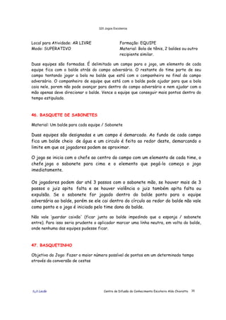 320 Jogos Escoteiros
õ¿õ Lecão Centro de Difusão do Conhecimento Escoteiro Aldo Chioratto 35
Local para Atividade: AR LIVRE
Modo: SUPERATIVO
Formação: EQUIPE
Material: Bola de tênis, 2 baldes ou outro
recipiente similar.
Duas equipes são formadas. É delimitado um campo para o jogo, um elemento de cada
equipe fica com o balde atrás do campo adversário. O restante do time parte de seu
campo tentando jogar a bola no balde que está com o companheiro no final do campo
adversário. O companheiro de equipe que está com o balde pode ajudar para que a bola
caia nele, porem não pode avançar para dentro do campo adversário e nem ajudar com a
mão apenas deve direcionar o balde. Vence a equipe que conseguir mais pontos dentro do
tempo estipulado.
46. BASQUETE DE SABONETES
Material: Um balde para cada equipe / Sabonete
Duas equipes são designadas e um campo é demarcado. Ao fundo de cada campo
fica um balde cheio de água e um circulo é feito ao redor deste, demarcando o
limite em que os jogadores podem se aproximar.
O jogo se inicia com o chefe ao centro do campo com um elemento de cada time, o
chefe joga o sabonete para cima e o elemento que pegá-lo começa o jogo
imediatamente.
Os jogadores podem dar até 3 passos com o sabonete mão, se houver mais de 3
passos o juiz apita falta e se houver violência o juiz também apita falta ou
expulsão. Se o sabonete for jogado dentro do balde ponto para o equipe
adversária ao balde, porém se ele cai dentro do círculo ao redor do balde não vale
como ponto e o jogo é iniciado pelo time dono do balde.
Não vale ‘guardar caixão' (ficar junto ao balde impedindo que a esponja / sabonete
entre). Para isso seria prudente o aplicador marcar uma linha neutra, em volta do balde,
onde nenhuma das equipes pudesse ficar.
47. BASQUETINHO
Objetivo do Jogo: Fazer o maior número possível de pontos em um determinado tempo
através da conversão de cestas
 