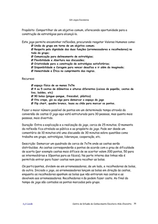 320 Jogos Escoteiros
õ¿õ Lecão Centro de Difusão do Conhecimento Escoteiro Aldo Chioratto 36
Propósito: Compartilhar de um objetivo comum, oferecendo oportunidade para a
construção de estratégias para alcançá-lo.
Este jogo permite encaminhar reflexões, procurando resgatar Valores Humanos como:
Ø União do grupo em torno de um objetivo comum;
Ø Respeito pela dignidade das duas funções (arremessadores e recolhedores) no
todo do grupo;
Ø Comunicação para delineamento de estratégias;
Ø Flexibilidade e Abertura nas discussões;
Ø Criatividade para a construção de estratégias satisfatórias;
Ø Disponibilidade e Coragem para vencer desafios e ir além do imaginado;
Ø Honestidade e Ética no cumprimento das regras.
Recursos:
Ø espaço físico de ao menos 7x7m
Ø 4 ou 5 cestas de diâmetros e alturas diferentes (caixas de papelão, cestos de
lixo, baldes, etc)
Ø 90 bolas (pingue-pongue, frescobol, plástico)
Ø fita crepe, giz ou algo para demarcar o espaço do jogo
Ø flip chart, quadro branco, lousa ou chão para marcar os pontos.
Fazer o maior número possível de pontos em um determinado tempo através da
conversão de cestas O jogo aqui está estruturado para 30 pessoas, mas quanto mais
pessoas, mais divertido.
Duração: Entre a explicação e a realização do jogo, cerca de 25 minutos. O momento
da reflexão fica atrelado ao público e ao propósito do jogo. Pode ser desde um
comentário de 10 minutos até uma discussão de 30 minutos sobre questões como
trabalho em grupo, estratégias, lideranças, cooperação, etc.
Descrição: Demarcar um quadrado de cerca de 7x7m onde as cestas serão
distribuídas. As cestas corresponderão a pontos de acordo com o grau de dificuldade
de acerto (por exemplo cestas mais difíceis de se acertar valem 200 pontos, 50 para
as intermediárias e 10pontos para as fáceis). Na parte interna das linhas não é
permitido entrar para fazer cestas nem para recolher as bolas.
Os participantes, dividem-se em arremessadores, de um lado, e recolhedores de bolas,
do outro. Iniciado o jogo, os arremessadores lançam as bolas em direção às cestas,
enquanto os recolhedores apanham as bolas que não entraram nas cestas e as
devolvem aos arremessadores. Recolhedores n ão podem fazer cesta. Ao final do
tempo de jogo são contados os pontos marcados pelo grupo.
 