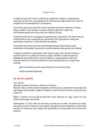 320 Jogos Escoteiros
õ¿õ Lecão Centro de Difusão do Conhecimento Escoteiro Aldo Chioratto 37
O tempo de jogo é de 1 minuto, podendo ser jogado em 2 tempos, ou quantos mais
interessar ao escotista e aos jogadores. No intervalo dos tempos pode haver troca de
funções entre arremessadores e recolhedores.
Dicas: Este jogo é bem divertido e motiva bastante escoteiros e sêniores. O tempo,
espaço, número e tipo de bolas, os pontos, objetivo específico, número de
participantes podem variar de acordo com o público do jogo.
O escotista pode deixar os jogadores organizarem-se e aproveitar isto como forma de
reflexão sobre como o grupo está se relacionando. Este jogo pode ser usado para
aprofundar e aprimorar o relacionamento das pessoas.
O escotista deve estar atento às manifestações dos participantes para poder
encaminhar as discussões e aproveitar os acontecimentos como ganchos de reflexão.
O objetivo é melhorar a pontuação a cada tempo de jogo. Caso isto não aconteça, o
escotista deve ter o cuidado de auxiliar o grupo a entender a razão da queda no
desempenho procurando motivar os participantes a reorganizarem-se para uma
próxima tentativa. Ao invés de desmotivar, esse resultado pode ser rico para uma
reflexão.
Que tal tentarmos acertar umas cestas? Lá vai a primeira bola...
Viva!!! acertamos! 50 pontos!
48. BATATA QUENTE
Tipo: Círculo
Aplicação: Lobinhos, Escoteiros, Seniores e Pioneiros
Material: Bola ou batata (mais interessante), materiais para cumprimento das prendas. No
caso dessas serem etapas, o Mapa de Etapas e os materiais que cada um vai precisar para
cumprí-las.
Regra: A "batata" corre de mão em mão. Num "aviso" dado por um "cego", quem tiver com
a batata deve pagar uma prenda.
Observações: O "aviso" pode ser uma música tocada por um violão, um assobio que cessa,
uma música de toca-fitas que é interrompido. Os jogos escoteiros adestram o jovem pelos
sentidos, de modo que, para Seções mais adestradas, os avisos podem ser os mais sutis
possíveis.
 